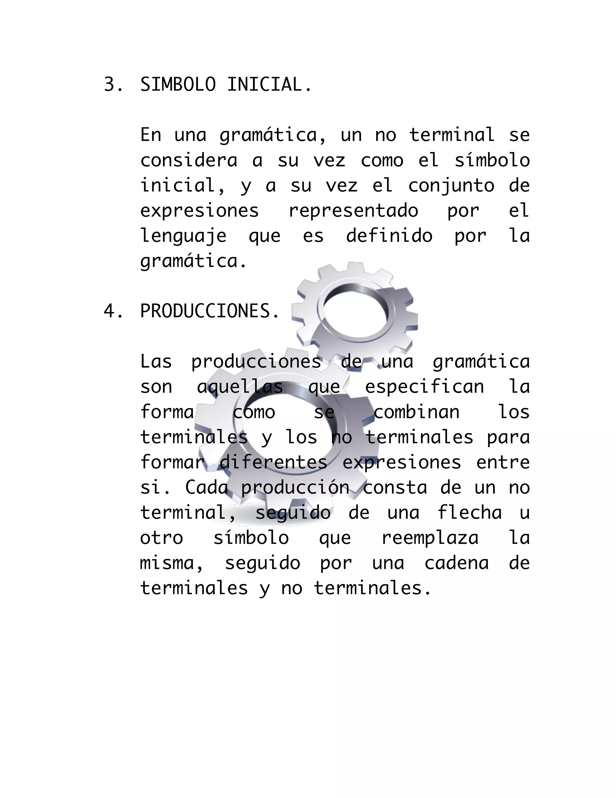  

3. SIMBOLO INICIAL.
En una gramática, un no terminal se
considera a su vez como el símbolo
inicial, y a su vez el conjunto de
expresiones
representado
por
el
lenguaje que es definido por la
gramática.
4. PRODUCCIONES.
Las producciones de una gramática
son aquellas que especifican la
forma
como
se
combinan
los
terminales y los no terminales para
formar diferentes expresiones entre
si. Cada producción consta de un no
terminal, seguido de una flecha u
otro
símbolo
que
reemplaza
la
misma, seguido por una cadena de
terminales y no terminales.

 