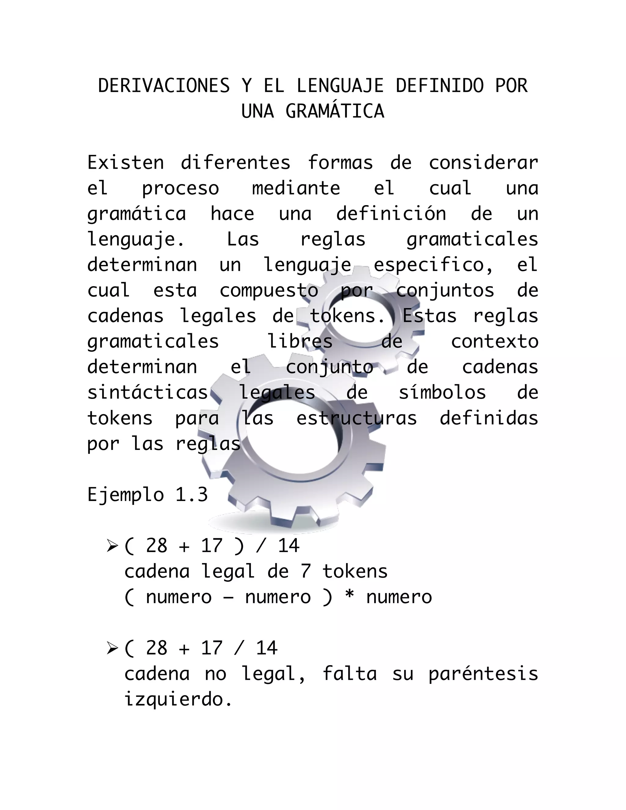  

DERIVACIONES Y EL LENGUAJE DEFINIDO POR
UNA GRAMÁTICA
Existen diferentes formas de considerar
el
proceso
mediante
el
cual
una
gramática hace una definición de un
lenguaje.
Las
reglas
gramaticales
determinan un lenguaje especifico, el
cual esta compuesto por conjuntos de
cadenas legales de tokens. Estas reglas
gramaticales
libres
de
contexto
determinan
el
conjunto
de
cadenas
sintácticas
legales
de
símbolos
de
tokens para las estructuras definidas
por las reglas
Ejemplo 1.3
Ø ( 28 + 17 ) / 14
cadena legal de 7 tokens
( numero – numero ) * numero
Ø ( 28 + 17 / 14
cadena no legal, falta su paréntesis
izquierdo.

 