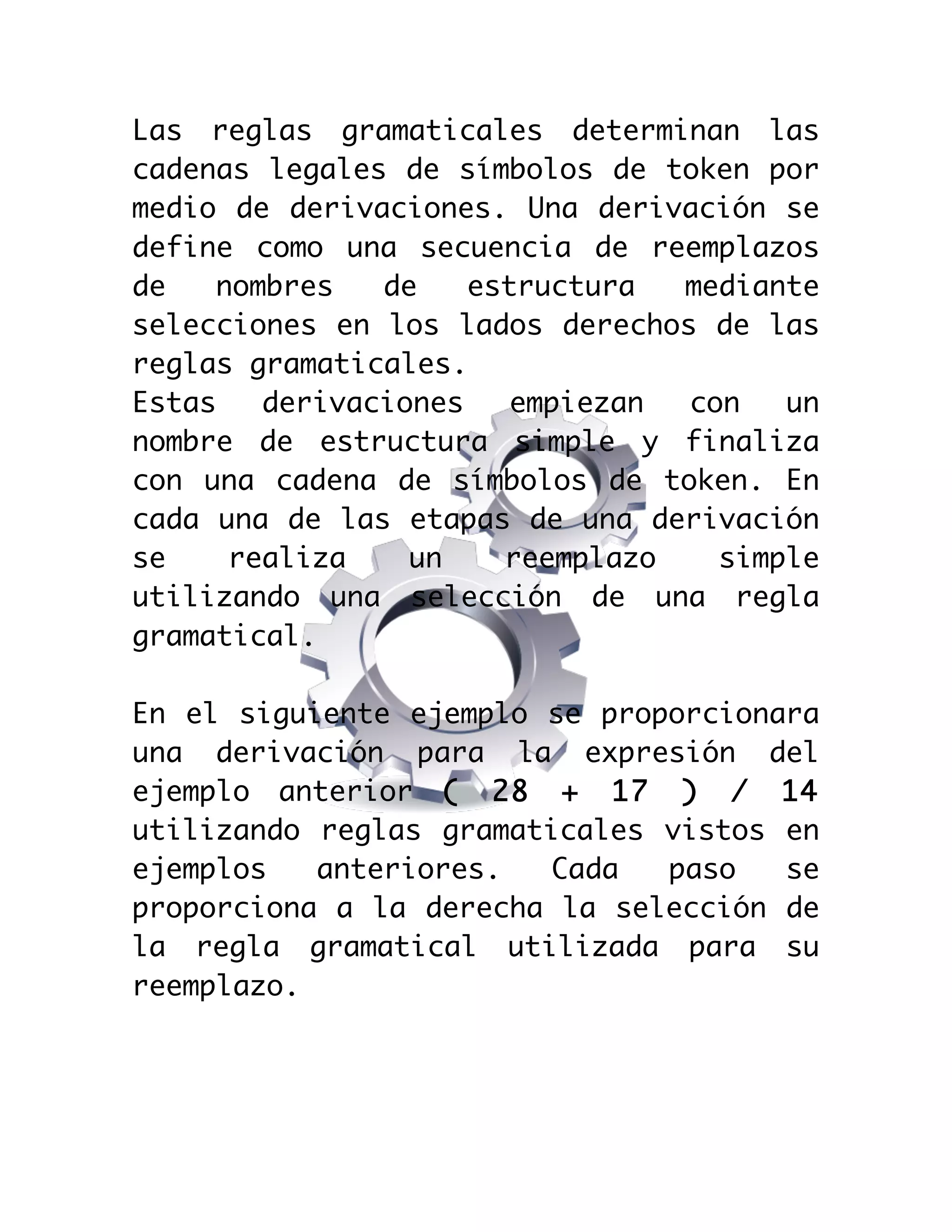  

Las reglas gramaticales determinan las
cadenas legales de símbolos de token por
medio de derivaciones. Una derivación se
define como una secuencia de reemplazos
de
nombres
de
estructura
mediante
selecciones en los lados derechos de las
reglas gramaticales.
Estas
derivaciones
empiezan
con
un
nombre de estructura simple y finaliza
con una cadena de símbolos de token. En
cada una de las etapas de una derivación
se
realiza
un
reemplazo
simple
utilizando una selección de una regla
gramatical.
En el siguiente ejemplo se proporcionara
una derivación para la expresión del
ejemplo anterior ( 28 + 17 ) / 14
utilizando reglas gramaticales vistos en
ejemplos
anteriores.
Cada
paso
se
proporciona a la derecha la selección de
la regla gramatical utilizada para su
reemplazo.

 