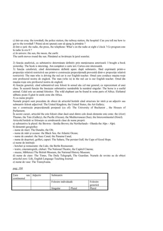 c) într-un ora : the townhall, the police station, the railway station, the hospital: Can you tell me how to
get to the townhall ? Pute i s -mi spune i cum s ajung la prim rie ?
d) într-o ar : the radio, the press, the telephone: What’s on the radio at eight o’clock ? Ce program este
la radio la ora 8 ?
e) în univers: the sun, the moon, the earth:
The earth moves round the sun. P mântul se învârte te în jurul soarelui.

2) func ia anaforic , cu substantive determinate definitiv prin men ionarea anterioar : I bought a book
yesterday. The book is intersting. Am cump rat o carte ieri. Cartea este interesant .
3) func ia cataforic , când determinarea definit apare dup substantiv, fiind exprimat printr-o
propozi ie relativ restrictiv sau printr-o construc ie prepozi ional provenit dintr-o propozi ie relativ
restrictiv : The man who is driving the red car is our English teacher. Omul care conduce ma ina ro ie
este profesorul nostru de englez . The man (who is) in the red car is our English teacher. Omul din
ma ina ro ie este profesorul nostru de englez .
4) func ia generic , când substantivul este folosit în sensul s u cel mai general, ca reprezentant al unei
clase. În aceast func ie the înso te substantive num rabile la num rul singular: The horse is a useful
animal. Calul este un animal folositor. The wild elephant can be found in some parts of Africa. Elefantul
   lbatic poate fi g sit în unele zone din Africa.
5) cu nume proprii:
Numele proprii sunt precedate de obicei de articolul hot rât când structura lor intr i un adjectiv sau
substantiv folosit adjectival: The United Kingdom, the United States, the Art Gallery;
sau o construc ie prepozi ional postpus (cu of): The University of Bucharest , the Houses of
Parliament;
În aceste cazuri, articolul the este folosit chiar dac unul dintre cele dou elemente este omis: the (river)
Thames, the Tate (Gallery), the Pacific (Ocean), the Mediterranean (Sea), the Intercontinental (Hotel).
Articolul hot rât se folose te cu urm toarele clase de nume proprii:
a) substantive la plural: the Browns - familia Brown; the Nertherlands - Olanda the Alps - Alpii.
b) denumiri geografice:
- nume de râuri: The Danube, the Olt;
- nume de m ri i oceane: the Black Sea, the Atlantic Ocean;
- nume de canaluri: the Suez Canal, the Panama Canal;
- nume de de erturi, golfuri, capuri: The Sahara, The persian Gulf, the Cape of Good Hope.
c) nume de institu ii:
- hoteluri i restaurante: the Lido, the Berlin Restaurant;
- teatre, cinematografe, cluburi: The National Theatre, the Capitol Cinema;
- muzee, bliblioteci:The British Museum, the National History Museum;
d) nume de ziare: The Times, The Daily Telegraph, The Guardian. Numele de reviste au de obicei
articolul zero: Life, English Language Teaching Journal.
e) nume de vase: The Transylvania.

pag: 104

 ara        sau Adjectiv            Substantiv
continentul
                                    Folosire individual                  Folosire
                                                                         generic
                                    Singular           Plural            Plural
 