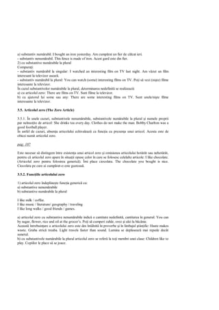 a) substantiv num rabil. I bought an iron yesterday. Am cump rat un fier de c lcat ieri.
- substantiv nenum rabil. This fence is made of iron. Acest gard este din fier.
2) cu substantive num rabile la plural
Compara i:
- substantiv num rabil la singular: I watched an interesting film on TV last night. Am v zut un film
interesant la televizor asear .
- substantiv num rabil la plural: You can watch (some) interesting films on TV. Po i s vezi (ni te) filme
interesante la televizor.
În cazul substantivelor num rabile la plural, determinarea nedefinit se realizeaz :
a) cu articolul zero: There are films on TV. Sunt filme la televizor.
b) cu ajutorul lui some sau any: There are some interesting films on TV. Sunt unele/ni te filme
interesante la televizor.

3.5. Articolul zero (The Zero Article)

3.5.1. În unele cazuri, substantivele nenum rabile, substantivele num rabile la plural i numele proprii
par neînso ite de articol: She drinks tea every day. Clothes do not make the man. Bobby Charlton was a
good football player.
În astfel de cazuri, absen a articolului echivaleaz ca func ia cu prezen a unui articol. Acesta este de
obicei numit articolul zero.

pag: 107

Este necesar s distingem între existen a unui articol zero i omisiunea articolului hot rât sau nehot rât,
pentru c articolul zero apare în situa ii opuse celor în care se folosesc celelalte articole: I like chocolate.
(Articolul zero pentru folosirea generic ). Îmi place ciocolata. The chocolate you bought is nice.
Ciocolata pe care ai cump rat-o este gustoas .

3.5.2. Func iile articolului zero

1) articolul zero îndepline te func ia generic cu:
a) substantive nenum rabile
b) substantive num rabile la plural

I like milk / coffee.
I like music / literature/ geography / traveling
I like long walks / good friends / games.

a) articolul zero cu substantive nenum rabile indic o cantitate nedefinit , cantitatea în general: You can
by sugar, flower, rice and oil at the grocer’s. Po i s cumperi zah r, orez i ulei la b nie.
Aceast întrebuin are a articolului zero este des întâlnit în proverbe i în limbajul tiin ific: Haste makes
waste. Graba stric treaba. Light travels faster than sound. Lumina se deplaseaz mai repede decât
sunetul.
b) cu substantivele num rabile la plural articolul zero se refer la to i membri unei clase: Children like to
play. Copiilor le place s se joace.
 