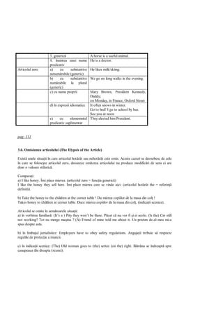 3. generic                  A horse is a useful animal.
                       4. înaintea unui nume       He is a doctor.
                       predicativ
Articolul zero         a)     cu    substantive    He likes milk/skiing.
                       nenum rabile (generic)
                       b)     cu    substantive    We go on long walks in the evening.
                       num rabile la plural
                       (generic)
                       c) cu nume proprii        Mary Brown, President Kennedy,
                                                 Daddy;
                                                 on Monday, in France, Oxford Street
                       d) în expresii idiomatice It often snows in winter.
                                                 Go to bed! I go to school by bus.
                                                 See you at noon
                       e)     cu      elememntul They elected him President.
                       predicativ suplimentar


pag: 111


3.6. Omisiunea articolului (The Elypsis of the Article)

Exist unele situa ii în care articolul hot rât sau nehot rât este omis. Aceste cazuri se deosebesc de cele
în care se folose te articolul zero, deoarece omiterea articolului nu produce modific ri de sens ci are
doar o valoare stilistic .

Compara i:
a) I like honey. Îmi place mierea. (articolul zero = func ia generic )
I like the honey they sell here. Îmi place mierea care se vinde aici. (articolul hot rât the = referin
definit ).

b) Take the honey to the children at the corner table ! Du mierea copiilor de la masa din col !
Takes honey to children at corner table. Duce mierea copiilor de la masa din col . (indica ii scenice).

Articolul se omite în urm toarele situa ii:
a) în vorbirea familiar : (It’s a ) Pity they won’t be there. P cat c nu vor fi i ei acolo. (Is the) Car still
not working? Tot nu merge ma ina ? (A) Friend of mine told me about it. Un prieten de-al meu mi-a
spus despre asta.

b) în limbajul jurnalistice: Employees have to obey safety regulations. Angaja ii trebuie s respecte
regulile de protec ie a muncii.

c) în indica ii scenice: (The) Old woman goes to (the) settee (on the) right. B trâna se îndreapt spre
canapeaua din dreapta (scenei).
 