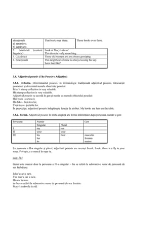 situa ional)                 That book over there.         Those books over there.
a) apropiere;
b) dep rtare;
2.     Anaforic    (context Look at Mary’s dress!
lingvistic)                 This dress is really something.
3. Cataforic                Those old women are are always gossiping.
4. Emo ional                This neighbour of mine is always loosing his key.
                            Seen that film?



3.8. Adjectivul posesiv (The Posesive Adjective)

3.8.1. Defini ie. Determinantul posesiv, în terminologie tradi ional adjectivul posesiv, înlocuie te
posesorul i determin numele obiectului posedat:
Peter’s stamp collection is very valuable.
His stamp collection is very valuable.
Adjectivul posesiv se acord în gen i num r cu numele obiectului posedat:
Her book - cartea ei;
His bike - bicicleta lui;
Their toys - juc riile lor.
În propozi ie, adjectivul posesiv îndepline te func ia de atribut: My books are here on the table.

3.8.2. Form . Adjectivul posesiv în limba englez are forme diferen iate dup persoan , num r i gen:

Persoan               Num r                                       Gen
                      Singular              Plural
I                     my                    our
II                    your                  your
III                   his                   their                 masculin
                      her                                         feminin
                      its                                         neutru

La persoana a II-a singular i plural, adjectivul posesiv are aceea i form : Look, there is a fly in your
soup. Prive te, e o musc în supa ta.

pag: 114

Genul este marcat doar la persoana a III-a singular: - his se refer la substantive nume de persoan de
sex b rb tesc:

John’s car is new.
The man’s car is new.
His car is new.
iar her se refer la substantive nume de persoan de sex feminin:
Mary’s umbrella is old.
 