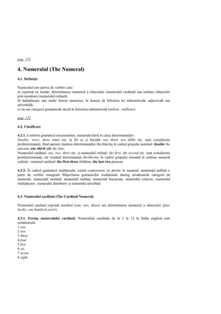 pag: 121

4. Numeralul (The Numeral)
4.1. Defini ie

Numeralul este partea de vorbire care:
a) exprim un num r, determinarea numeric a obiectelor (numeralul cardinal) sau ordinea obiectelor
prin num rare (numeralul ordinal);
b) îndepline te mai multe func ii sintactice, în func ie de folosirea lui substantival , adjectival sau
adverbial ;
c) nu are categorii gramaticale decât în folosirea substantival (milion - millions).

pag: 122

4.2. Clasificare

4.2.1. Conform gramaticii structuraliste, numeralul într în clasa determinan ilor.
Double, twice, three times etc. la fel ca i frac iile one third, two fifths etc. sunt considerate
predeterminan i, fiind a ezate înaintea determinan ilor the/this/my în cadrul grupului nominal: double the
amount, one third (of) the time.
Numeralul cardinal: one, two, three etc. i numeralul ordinal: the first, the second etc. sunt considerate
postdeterminan i, ele urmând determinan ii the/this/my în cadrul grupului nominal în ordinea numeral
ordinal - numeral cardinal: the first three children, the last two persons.

4.2.2. În cadrul gramaticii tradi ionale, exist controverse cu privire la numeral, numeralul nefiind o
parte de vorbire omogen . Majoritatea gramaticilor tradi ionale disting urm toarele categorii de
numerale: numeralul cardinal, numeralul ordinal, numeralul frac ionar, numeralul colectiv, numeralul
multiplicativ, numeralul distributiv i numeralul adverbial.


4.3. Numeralul cardinal (The Cardinal Numeral)

Numeralul cardinal exprim num rul (one, two, three) sau determinarea numeric a obiectelor (four
books, one hundred years).

4.3.1. Forma numeralului cardinal. Numeralele cardinale de la 1 la 12 în limba englez sunt
urm toarele:
1 one
2 two
3 three
4 four
5 five
6 six
7 seven
8 eight
 