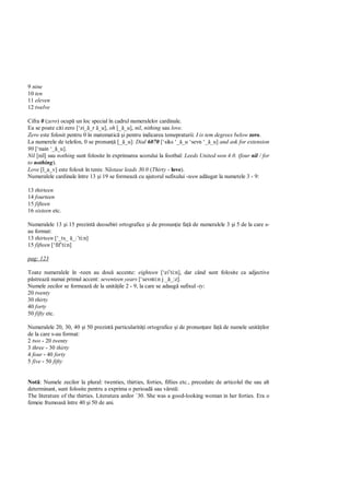 9 nine
10 ten
11 eleven
12 twelve

Cifra 0 (zero) ocup un loc special în cadrul numeralelor cardinale.
Ea se poate citi zero [‘zi_ _r _u], oh [_ _u], nil, nithing sau love.
Zero este folosit pentru 0 în matematic i pentru indicarea temepraturii: I is tem degrees below zero.
La numerele de telefon, 0 se pronun [_ _u]: Dial 6070 [‘siks ‘_ _u ‘sevn ‘_ _u] and ask for extension
90 [‘nain ‘_ _u].
Nil [nil] sau nothing sunt folosite în exprimarea scorului la footbal: Leeds United won 4.0. (four nil / for
to nothing).
Love [l_a_v] este folosit în tenis: stase leads 30.0 (Thirty - love).
Numeralele cardinale între 13 i 19 se formeaz cu ajutorul sufixului -teen ad ugat la numetele 3 - 9:

13 thirteen
14 fourteen
15 fifteen
16 sixteen etc.

Numeralele 13 i 15 prezint deosebiri ortografice i de pronun ie fa        de numeralele 3 i 5 de la care s-
au format:
13 thirteen [‘_ts_ _:’ti:n]
15 fifteen [‘fif’ti:n]

pag: 123

Toate numeralele în -teen au dou accente: eighteen [‘ei’ti:n], dar când sunt folosite ca adjective
  streaz numai primul accent: seventeen years [‘sevnti:n j _ _:z].
Numele zecilor se formeaz de la unit ile 2 - 9, la care se adaug sufixul -ty:
20 twenty
30 thirty
40 forty
50 fifty etc.

Numeralele 20, 30, 40 i 50 prezint particularit i ortografice i de pronun are fa de numele unit ilor
de la care s-au format:
2 two - 20 twenty
3 three - 30 thirty
4 four - 40 forty
5 five - 50 fifty


Not : Numele zecilor la plural: twenties, thirties, forties, fifties etc., precedate de articolul the sau alt
determinant, sunt folosite pentru a exprima o perioad sau vârst :
The literature of the thirties. Literatura anilor `30. She was a good-looking woman in her forties. Era o
femeie frumoas între 40 i 50 de ani.
 