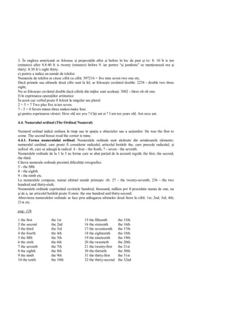 3. În engleza american se folosesc i prepozi iile after i before în loc de past i to: 8: 10 It is ten
(minutes) after 8.8:40 It is twenty (minutes) before 9. iar pentru “ i jum tate” se men ioneaz ora i
thirty: 8:30 It’s eight thirty.
e) pentru a indica un num r de telefon
Numerele de telefon se citesc cifr cu cifr : 597216 = five nine seven two one six;
Dac primele sau ultimele dou cifre sunt la fel, se folose te cuvântul double: 2238 - double two three
eight;
Nu se folose te cuvântul double dac cifrele din mijloc sunt acelea i: 3002 - three oh oh one.
f) în exprimarea opera iilor artimetice
În acest caz verbul poate fi folosit la singular sau plural:
2 + 5 = 7 Two plus five is/are seven.
7 - 3 = 4 Seven minus three makes/make four.
g) pentru exprimarea vârstei: How old are you ? Câ i ani ai ? I am ten years old. Am zece ani.

4.4. Numeralul ordinal (The Ordinal Numeral)

Numeral ordinal indic ordinea în timp sau în spa iu a obiectelor sau a ac iunilor: He was the first to
come. The second house roud the corner is mine.
4.4.1. Forma numeralului ordinal. Numeralele ordinale sunt alc tuite din urm toarele elemente:
numeralul cardinal, care poate fi considerat radicalul, articolul hot rât the, care precede radicalul, i
sufixul -th, care se adaug la radical: 4 - four - the fouth; 7 - seven - the seventh.
Numeralele ordinale de la 1 la 3 au forme care se abat par ial de la aceast regul ; the first, the second,
the third.
Câteva numerale ordinale prezint dificult i ortografice.
5 - the fifth
8 - the eighth
9 - the ninth etc.
La numeralele compuse, numai ultimul num r prime te -th: 27 - the twenty-seventh; 236 - the two
hundred and thirty-sixth.
Numeralele ordinale cuprinzând cuvintele hundred, thousand, million pot fi precedate numai de one, nu
 i de a, iar articolul hot rât poate fi omis: the one hundred and thirty-second.
Abrevierea numeralelor ordinale se face prin ad ugarea ultimelor dou litere la cifr : 1st; 2nd; 3rd; 4th;
21st etc.

pag: 126

1 the first           the 1st                15 the fifteenth       the 15th
2 the second          the 2nd                16 the sixteenth       the 16th
3 the third           the 3rd                17 the seventeenth     the 17th
4 the fourth          the 4th                18 the eighteenth      the 18th
5 the fifth           the 5th                19 the nineteenth      the 19th
6 the sixth           the 6th                20 the twentieth       the 20th
7 the seventh         the 7th                21 the twenty-first    the 21st
8 the eighth          the 8th                30 the thirtieth       the 30th
9 the ninth           the 9th                31 the thirty-first    the 31st
10 the tenth          the 10th               32 the thirty-second   the 32nd
 