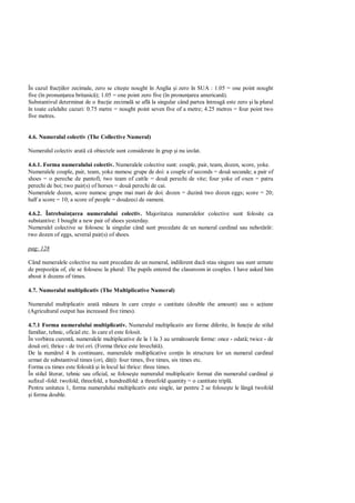 În cazul frac iilor zecimale, zero se cite te nought în Anglia i zero în SUA : 1.05 = one point nought
five (în pronun area britanic ); 1.05 = one point zero five (în pronun area american ).
Substantivul determinat de o frac ie zecimal se afl la singular când partea întreag este zero i la plural
în toate celelalte cazuri: 0.75 metre = nought point seven five of a metre; 4.25 metres = four point two
five metres.


4.6. Numeralul colectiv (The Collective Numeral)

Numeralul colectiv arat c obiectele sunt considerate în grup i nu izolat.

4.6.1. Forma numeralului colectiv. Numeralele colective sunt: couple, pair, team, dozen, score, yoke.
Numeralele couple, pair, team, yoke numesc grupe de doi: a couple of seconds = dou secunde; a pair of
shoes = o pereche de pantofi; two team of cattle = dou perechi de vite; four yoke of oxen = patru
perechi de boi; two pair(s) of horses = dou perechi de cai.
Numeralele dozen, score numesc grupe mai mari de doi: dozen = duzin two dozen eggs; score = 20;
half a score = 10; a score of people = dou zeci de oameni.

4.6.2. Întrebuin area numeralului colectiv. Majoritatea numeralelor colective sunt folosite ca
substantive: I bought a new pair of shoes yesterday.
Numeralel colective se folosesc la singular când sunt precedate de un numeral cardinal sau nehot rât:
two dozen of eggs, several pair(s) of shoes.

pag: 128

Când numeralele colective nu sunt precedate de un numeral, indiferent dac stau singure sau sunt urmate
de prepozi ia of, ele se folosesc la plural: The pupils entered the classroom in couples. I have asked him
about it dozens of times.

4.7. Numeralul multiplicativ (The Multiplicative Numeral)

Numeralul multiplicativ arat m sura în care cre te o cantitate (double the amount) sau o ac iune
(Agricultural output has increased five times).

4.7.1 Forma numeralului multiplicativ. Numeralul multiplicativ are forme diferite, în func ie de stilul
familiar, tehnic, oficial etc. în care el este folosit.
În vorbirea curent , numeralele multiplicative de la 1 la 3 au urm toarele forme: once - odat ; twice - de
dou ori; thrice - de trei ori. (Forma thrice este învechit ).
De la num rul 4 în continuare, numeralele multiplicative con in în structura lor un numeral cardinal
urmat de substantivul times (ori, d i): four times, five times, six times etc.
Forma cu times este folosit i în locul lui thrice: three times.
În stilul literar, tehnic sau oficial, se folose te numeralul multiplicativ format din numeralul cardinal i
sufixul -fold: twofold, threefold, a hundredfold: a threefold quantity = o cantitate tripl .
Pentru unitatea 1, forma numeralului multiplicativ este single, iar pentru 2 se folose te le lâng twofold
 i forma double.
 
