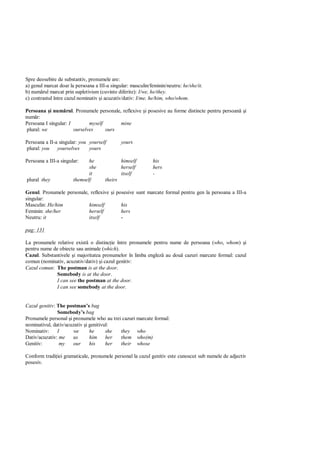 Spre deosebire de substantiv, pronumele are:
a) genul marcat doar la persoana a III-a singular: masculin/feminin/neutru: he/she/it.
b) num rul marcat prin supletivism (cuvinte diferite): I/we, he/they.
c) contrastul între cazul nominativ i acuzativ/dativ: I/me, he/him, who/whom.

Persoana i num rul. Pronumele personale, reflexive i posesive au forme distincte pentru persoan       i
num r:
Persoana I singular: I        myself      mine
 plural: we            ourselves     ours

Persoana a II-a singular: you yourself         yours
plural: you    yourselves     yours

Persoana a III-a singular:    he               himself       his
                              she              herself       hers
                              it               itself        -
plural they            themself       theirs

Genul. Pronumele personale, reflexive i posesive sunt marcate formal pentru gen la persoana a III-a
singular:
Masculin: He/him           himself        his
Feminin: she/her           herself        hers
Neutru: it                 itself         -

pag: 131

La pronumele relative exist o distinc ie între pronumele pentru nume de persoana (who, whom) i
pentru nume de obiecte sau animale (which).
Cazul. Substantivele i majoritatea pronumelor în limba englez au dou cazuri marcate formal: cazul
comun (nominativ, acuzativ/dativ) i cazul genitiv:
Cazul comun: The postman is at the door.
              Somebody is at the door.
              I can see the postman at the door.
              I can see somebody at the door.


Cazul genitiv: The postman’s bag
               Somebody’s bag
Pronumele personal i pronumele who au trei cazuri marcate formal:
nominativul, dativ/acuzativ i genitivul:
Nominativ:     I      we      he      she they who
Dativ/acuzativ: me    us      him     her them who(m)
Genitiv:        my    our     his     her their whose

Conform tradi iei gramaticale, pronumele personal la cazul genitiv este cunoscut sub numele de adjectiv
posesiv.
 