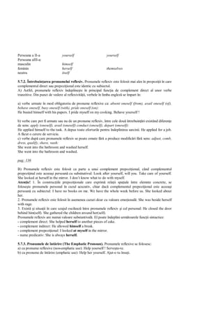 Persoana a II-a                yourself                       yourself
Persoana aIII-a:
masculin                       himself
feminin                        herself                        themselves
neutru                         itself

5.7.2. Întrebuin area pronumelui reflexiv. Pronumele reflexiv este folosit mai ales în propozi ii în care
complementul direct sau prepozi ional este identic cu subiectul.
A) Astfel, pronumele reflexiv îndepline te în principal func ia de complement direct al unor verbe
tranzitive. Din punct de vedere al reflexivit ii, verbele în limba englez se împart în:

a) verbe urmate în mod obligatoriu de pronume reflexive ca: absent oneself (from), avail oneself (of),
behave oneself, busy oneself (with), pride oneself (on):
He busied himself with his papers. I pride myself on my cooking. Behave yourself !

b) verbe care pot fi urmate sau nu de un pronume reflexiv, între cele dou întrebuin ri existând diferen e
de sens: apply (oneself), avail (oneself) conduct (oneself), depart (oneself):
He applied himself to the task. A depus toate eforturile pentru îndeplinirea sarcinii. He applied for a job.
A f cut o cerere de serviciu.
c) verbe dup care pronumele reflexiv se poate omute f a produce modific ri f sens: adjust, comb,
dress, qualify, shave, wash:
She went into the bathroom and washed herself.
She went into the bathroom and washed.

pag: 136

B) Pronumele reflexiv este folosit ca parte a unui complement prepozi ional, când complementul
prepozi inal este aceea i persoan cu substnativul: Look after yourself, will you. Take care of yourself.
She looked at herself in the mirror. I don’t know what to do with myself.
Aten ie! 1. În construc iile prepozi ionale care exprim rela ii spa iale între elemnte concrete, se
folose te pronumele personal în cazul acuzativ, chiar dac complementul prepozi ional este aceea i
persoan cu subiectul: I have no books on me. We have the whole week before us. She looked about
her.
2. Pronumele reflexiv este folosit în asemenea cazuri doar cu valoare emo ional : She was beside herself
with rage.
3. Exist i situa ii în care uzajul oscileaz între pronumele reflexiv i cel personal: He closed the door
behind him(self). She gathered the children around her(self).
Pronumele reflexiv are numai valoare substantival . El poate îndeplini urm toarele func ii sintactice:
- complement direct: She helped herself to another pieces of cake.
- complement indirect: He allowed himself a break.
- complement prepozi ional: I looked at myself in the mirror.
- nume predicativ: She is always herself.

5.7.3. Pronumele de înt rire (The Emphatic Pronoun). Pronumele reflexive se folosesc:
a) ca pronume reflexive (non-emphatic use): Help yourself ! Serve te-te.
b) ca pronume de înt rire (emphatic use): Help her yourself. Ajut-o tu însu i.
 
