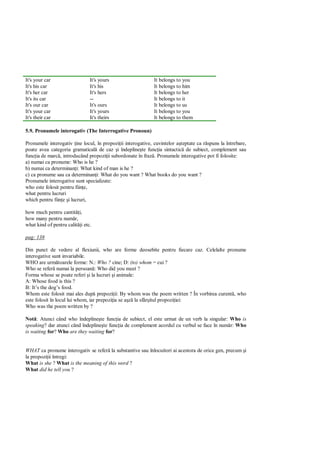 It's your car                  It's yours                    It belongs to you
It's his car                   It's his                      It belongs to him
It's her car                   It's hers                     It belongs to her
It's its car                   --                            It belongs to it
It's our car                   It's ours                     It belongs to us
It's your car                  It's yours                    It belongs to you
It's their car                 It's theirs                   It belongs to them

5.9. Pronumele interogativ (The Interrogative Pronoun)

Pronumele interogativ ine locul, în propozi ii interogative, cuvintelor a teptate ca r spuns la întrebare,
poate avea categoria gramatical de caz i îndepline te func ia sintactic de subiect, complement sau
func ia de marc , introducând propozi ii subordonate în fraz . Pronumele interogative pot fi folosite:
a) numai ca pronume: Who is he ?
b) numai ca determinan i: What kind of man is he ?
c) ca pronume sau ca determinan i: What do you want ? What books do you want ?
Pronumele interogative sunt specializate:
who este folosit pentru fiin e,
what pentru lucruri
which pentru fiin e i lucruri,

how much pentru cantit i,
how many pentru num r,
what kind of pentru calit i etc.

pag: 138

Din punct de vedere al flexiunii, who are forme deosebite pentru fiecare caz. Celelalte pronume
interogative sunt invariabile.
WHO are urm toarele forme: N.: Who ? cine; D: (to) whom = cui ?
Who se refer numai la persoan : Who did you meet ?
Forma whose se poate referi i la lucruri i animale:
A: Whose food is this ?
B: It’s the dog’s food.
Whom este folosit mai ales dup prepozi ii: By whom was the poem written ? În vorbirea curent , who
este folosit în locul lui whom, iar prepozi ia se a la sfâr itul propozi iei:
Who was the poem written by ?

Not : Atunci când who îndepline te func ia de subiect, el este urmat de un verb la singular: Who is
speaking? dar atunci când îndepline te func ia de complement acordul cu verbul se face în num r: Who
is waiting for? Who are they waiting for?


WHAT ca pronume interogativ se refer la substantive sau înlocuitori ai acestora de orice gen, precum i
la propozi ii întregi:
What is she ? What is the meaning of this word ?
What did he tell you ?
 