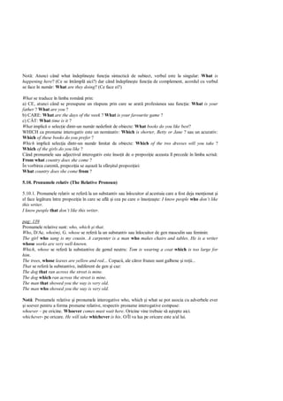 Not : Atunci când what îndepline te func ia sintactic de subiect, verbul este la singular: What is
happening here? (Ce se întâmpl aici?) dar când îndepline te func ia de complement, acordul cu verbul
se face în num r: What are they doing? (Ce face ei?)

What se traduce în limba român prin:
a) CE, atunci când se presupune un r spuns prin care se arat profesiunea sau func ia: What is your
father ? What are you ?
b) CARE: What are the days of the week ? What is your favourite game ?
c) CÂT: What time is it ?
What implic o selec ie dintr-un num r nedefinit de obiecte: What books do you like best?
WHICH ca pronume interogativ este un nominativ: Which is shorter, Betty or Jane ? sau un acuzativ:
Which of these books do you prefer ?
Which implic selec ia dintr-un num r limitat de obiecte: Which of the two dresses will you take ?
Which of the girls do you like ?
Când pronumele sau adjectivul interogativ este înso it de o prepozi ie aceasta îl precede în limba scris :
From what country does she come ?
În vorbirea curent , prepozi ia se a eaz la sfâr itul propozi iei:
What country does she come from ?

5.10. Pronumele relativ (The Relative Pronoun)

5.10.1. Pronumele relativ se refer la un substantiv sau înlocuitor al acestuia care a fost deja men ionat i
el face leg tura între propozi ia în care se afl i cea pe care o înso ea te: I know people who don’t like
this writer.
I know people that don’t like this writer.

pag: 139
Pronumele relative sunt: who, which i that.
Who, D/Ac. who(m), G. whose se refer la un substantiv sau înlocuitor de gen masculin sau feminin:
The girl who sang is my cousin. A carpenter is a man who makes chairs and tables. He is a writer
whose works are very well-known.
Which, whose se refer la substantive de genul neutru: Tom is wearing a coat which is too large for
him.
The trees, whose leaves are yellow and red... Copacii, ale c ror frunze sunt galbene i ro ii...
That se refer la substantive, indiferent de gen i caz:
The dog that ran across the street is mine.
The dog which ran across the street is mine.
The man that showed you the way is very old.
The man who showed you the way is very old.

Not : Pronumele relative i pronumele interogative who, which i what se pot asocia cu adverbele ever
 i soever pentru a forma pronume relative, respectiv pronume interogative compuse:
whoever – pe oricine. Whoever comes must wait here. Oricine vine trebuie s a tepte aici.
whichever- pe oricare. He will take whichever is his. O/Îl va lua pe oricare este a/al lui.
 