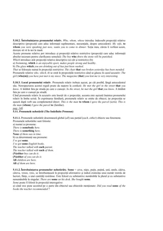 5.10.2. Întrebuin area pronumelui relativ. Who, whom, whose introduc îndeosebi propozi ii relative
descriptive (propozi ii care aduc informa ii suplimentare, neesen iale, despre antecedent): My wife, to
whom you were speaking just now, wants you to come to dinner. So ia mea, c reia îi vorbeai acum,
dore te s vii la noi la mas .
Aceste pronume relative pot introduce i propozi ii relative restrictive (propozi ii care aduc informa ii
absolut necesare pentru clarificarea sensului): The boy who threw the stone will be punished.
Which introduce atât propozi ii relative descriptive (a) cât i restrictive (b):
a) Swimming, which is an enjoyable sport, makes people strong and healthy.
b) The glass which you are drinking out of has just been washed.
That se folose te numai în propozi ii restrictive: The chair that was broken yesterday has been mended.
Pronumele relative who, which, th se omit în propozi iile restrictive când se g sesc în cazul acuzativ: The
girl (who(m)) you have just met is my niece. The magazine (that) you lent me is very interesting.

5.10.3. Locul pronumelui relativ. Pronumele relativ trebuie a ezat, pe cât posibil, lâng antecedentul
  u. Nerespectarea acestei reguli poate da na tere la confuzii: He met the girl in the street that you
know. A întâlnit fata pe strada pe care o cuno ti. In the street, he met the girl that you know. A întâlnit
fata pe care o cuno ti pe strad .
Când pronumele relativ în acuzativ este înso it de o prepozi ie, aceasta este a ezat înaintea pronumelui
relativ în limba scris . În exprimarea familiar , pronumele relativ se omite de obiecei, iar prepozi ia se
  eaz dup verb sau complementul direct: This is the man to whom I gave the parcel (scris). This is
the man (whom) I gave the parcel to (familiar).
pag: 140
5.11. Pronumele nehot rât (The Indefinite Pronoun)

5.11.1. Pronumele nehot rât desemneaz global (all) sau par ial (each, either) obiecte sau fenomene.
Pronumele nehot râte sunt folosite:
a) numai ca pronume:
There is somebody here.
There is something here.
None of them was in time.
b) ca determinan i sau pronume:
I’ve got some.
I’ve got some English books.
The teacher talked with each parent.
The teacher talked with each of them.
(N)either boy can do it.
(N)either of you can do it.
All children are here.
All of them are here.

5.11.2. Întrebuin area pronumelor nehot râte. Some = ceva, ni te, pu in, pu in , unii, unele, câ iva,
câteva, vreun, vreo, se întrebuin eaz în propozi ii aformative i indic existen a unui num r restrâs de
lucruri, fiin e, a unei cantit i restrânse. Este folosit cu substantive num rabile la plural i cu substantive
nenum rabile la singular: There are some on his desk. She bought some.
Some poate fi folosit în propozi ii interogative:
a) când swe pune accentul pe o parte din obiectul sau obiectele men ionate: Did you read some of the
books the teacher recommended ?
 