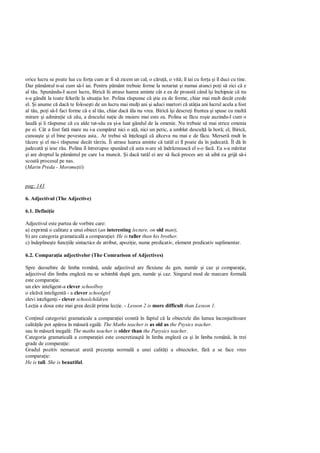orice lucru se poate lua cu for a cum ar fi s zicem un cal, o c ru , o vit ; îl iai cu for a i îl duci cu tine.
Dar p mântul n-ai cum s -l iai. Pentru p mânt trebuie forme la notariat i numai atunci po i s zici c e
al t u. Spunându-I acest lucru, Biric îii atrase luarea aminte cât e ea de proast când î i închipuie c nu
s-a gândit la toate felurile la situa ia lor. Polina r spunse c tie ea de forme, chiar mai mult decât crede
el. i anume c dac te folose ti de un lucru mai mul i ani i aduci martori c atâ ia ani lucrul acela a fost
al t u, po i s -I faci forme c e al t u, chiar dac la nu vrea. Biric î i descre i fruntea i spuse cu mult
mirare i admira ie c z u, a dracului na ie de muiere mai este ea. Polina se f cu ro ie auzindu-l cum o
laud i îi r spunse c cu alde tat-s u ea i-a luat gândul de la omenie. Nu trebuie s mai strice omenia
pe ei. Cât a fost fat mare nu i-a cump rat nici o a , nici un petic, a umblat descul la hor ; el, Biric ,
cunoa te i el bine povestea asta.. Ar trebui s în eleag c altceva nu mai e de f cu. Merser mult în
  cere i el nu-i r spunse decât târziu. Îi atrase luarea aminte c tat l ei îl poate da în judecat . Îl d în
judecat i iese r u. Polina îl întrerupse spunând c asta n-are s îndr zneasc el s-o fac . Ea s-a m ritat
 i are dreptul la p mântul pe care l-a muncit. i dac tat l ei are s fac proces are s aib ea grij s -i
scoat procesul pe nas.
(Marin Preda - Morome ii)


pag: 143

6. Adjectivul (The Adjective)

6.1. Defini ie

Adjectivul este partea de vorbire care:
a) exprim o calitate a unui obiect (an interesting lecture, on old man);
b) are categoria gramatical a compara iei: He is taller than his brother.
c) îndepline te func iile sintactice de atribut, apozi ie, nume predicativ, element predicativ suplimentar.

6.2. Compara ia adjectivelor (The Comrarison of Adjectives)

Spre deosebire de limba român , unde adjectivul are flexiune de gen, num r i caz i compara ie,
adjectivul din limba englez nu se schimb dup gen, num r i caz. Singurul mod de marcare formal
este compara ia:
un elev inteligent-a clever schoolboy
o ele     inteligent - a clever schoolgirl
elevi inteligen i - clever schoolchildren
Lec ia a doua este mai grea decât prima lec ie. - Lesson 2 is more difficult than Lesson 1.

Con inul categoriei gramaticale a compara iei const în faptul c la obiectele din lumea înconjur toare
calit ile pot ap rea în m sur egal : The Maths teacher is as old as the Psysics teacher.
sau în m sur inegal : The maths teacher is older than the Pasysics teacher.
Categoria gramatical a compara iei este concretizaqt în limba englez ca i în limba român , în trei
grade de compara ie:
Gradul pozitiv nemarcat arat prezen a normal a unei calit i a obiectelor, f              a se face vreo
compara ie:
He is tall. She is beautiful.
 