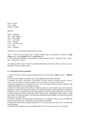 afraid = speriat
alone = singur
ashamed = ru inat

pag: 148

aghast = înfrico at
alert = atent, vigilent
alike = la fel, identic
alive = viu, în via
asleep = adormit
averse = potrivnic, opus
awake = treaz
aware = con tient

The little boy was still unsleep, but his mother is awake.

Not : 1. Unele din aceste adjective pot fi folosite atributiv când sunt precedate de un adverb: a fully
awake person; a very ashamed child; the half asleep girl
2. Câteva adjective predicative au un sinonim cu valoare atributiv : afraid - frightened; alike - similar;
alive - living; alone - lonely

The child was afraid to ask for help/ The frightened child didn't ask for help. These two dresses are very
much alike/ These are similar dresses.


6.7. Locul adjectivelor în propozi ie

a) Adjectivul folosit atributiv preced substantivul pe care îl determin ; a high mountain; a difficult
problem.
b) în câteva cazuri adjectivul, atributiv este în mod obligatoriu a ezat dup substantiv:
- în grupuri de cuvinte: Ambassador Extraordinary, secretary general, postmaster general, attorney
general, court martial, heir apparent, knight errant, poet laureate, from time immemorial;
- pronumele nehot râte care se termin în -body; -one; -thing sunt de obicei urmate de adjective: She
bought something nice. He said nothing interesting.
c) Când mai multe adjective determin un substnativ, adjectivul al c rui în eles este cel mai legat de
substantiv se a eaz în imediata lui apropiare, iar celelalte îl preced în ordinea gradului de apropiere al
în elesului lor de cel al substantivului. Nu exist reguli stricte privind ordinea adjectivelor, ele se succed
în ordinea urm toare: însu ire, dimensiune, form , vârst culoare, na ionalitate, origine, adjectiv verbal:
She bought a few large red apples. I met three tall young French girl stundents. The small round ancient
Chinese box was in the table.
d) Când un substantiv este determinat de dou adjective la comparativ, unul mai scurt i cel lalt mai
lung, cel scurt îl precede pe cel lung: She was taller and more beautiful.
e) Adjectivul cu determinare urmeaz substantivul: It was a house ugly with decay. Era o cas urât din
cauza degrad rii.
f) Adjectivul folosit predicativ urmeaz verbul copulativ: He is ill. She seems tired. You look pale.
 