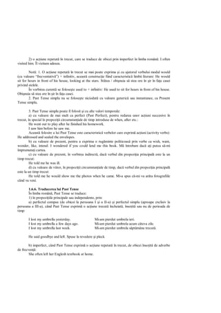 2) o ac iune repetat în trecut, care se traduce de obicei prin imperfect în limba român : I often
visited him. Îl vizitam adesea.

        Not : 1. O ac iune repetat în trecut se mai poate exprima i cu ajutorul verbului modal would
(cu valoare “frecventativ ”) + infinitiv, aceast construc ie fiind caracteristic limbii literare: He would
sit for hours in front of his house, looking at the stars. St tea / obi nuia s stea ore în ir în fa a casei
privind stelele.
        În vorbirea curent se folose te used to + infinitiv: He used to sit for hours in from of his house.
Obi nuia s stea ore în ir în fa a casei.
        2. Past Tense simplu nu se folose te niciodat cu valoare generic sau instantanee, ca Present
Tense simplu.

         3. Past Tense simplu poate fi folosit i cu alte valori temporale:
         a) cu valoare de mai mult ca perfect (Past Perfect), pentru redarea unor ac iuni succesive în
trecut, în special în propozi ii circumstan iale de timp introduse de when, after etc.:
         He went out to play after he finished his homework.
         I saw him before he saw me.
         Aceast folosire a lui Past Tense este caracteristic verbelor care exprim ac iuni (activity verbs):
He addressed and sealed the envelopes.
         b) cu valoare de prezent, pentru a exprima o rug minte politicoas prin verbe ca wish, want,
wonder, like, intend: I wondered if you could lend me this book. M întrebam dac a i putea s -mi
împrumuta i cartea.
         c) cu valoare de prezent, în vorbirea indirect , dac verbul din propozi ia principal este la un
timp trecut:
         He told me he was ill.
         d) cu valoare de viitor, în propozi ii circumstan iale de timp, dac verbul din propozi ia principal
este la un timp trecut:
         He told me he would show me the photos when he came. Mi-a spus c -mi va ar ta fotografiile
când va veni.

       1.6.6. Traducerea lui Past Tense
       În limba român , Past Tense se traduce:
       1) în propozi iile principale sau independente, prin:
       a) perfectul compus (de obicei la persoana I i a II-a) i perfectul simplu (aproape exclisiv la
persoana a III-a), când Past Tense exprim o ac iune trecut încheiat , înso it sau nu de perioada de
timp:

       I lost my umbrella yesterday.                  Mi-am pierdut umbrela ieri.
       I lost my umbrella a few days ago.             Mi-am pierdut umbrela acum câteva zile.
       I lost my umbrella last week.                  Mi-am pierdut umbrela s pt mâna trecut .

       He said goodbye and left. Spuse la revedere i plec .

        b) imperfect, când Past Tense exprim o ac iune repetat în trecut, de obicei înso it de adverbe
de frecven :
        She often left her Englesh textbook at home.
 