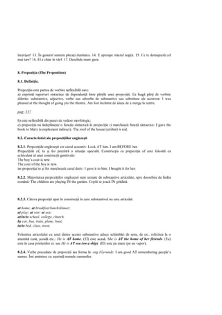 înceti or! 13. În general suntem pleca i duminica. 14. E aproape miezul nop ii. 15. Ce te deranjeaz cel
mai tare? 16. El e chiar în vârf. 17. Deschide mare gura.


8. Prepozi ia (The Preposition)

8.1. Defini ie.

Prepozi ia este partea de vorbire neflexibil care:
a) exprim raporturi sintactice de dependen între p ile unei propozi ii. Ea leag p i de vorbire
diferite: substantive, adjective, verbe sau adverbe de substantive sau substitute ale acestora: I was
pleased at the thought of going yto the theatre. Am fost încântat de ideea de a merge la teatru.

pag: 157

b) este neflexibil din punct de vedere morfologic;
c) prepozi ia nu îndepline te o func ie sintactic în propozi ie ci marcheaz func ii sintactice: I gave the
book to Mary (complement indirect). The roof of the house (atribut) is red.

8.2. Caracteristici ale prepozi iilor engleze ti

8.2.1. Prepozi iile engleze ti cer cazul acuzativ: Look AT him. I am BEFORE her.
Prepozi iile of, to i for prezint o situa ie special . Construc ia cu prepozi ia of este folosit ca
echivalent al unei construc ii genitivale:
The boy’s coat is new.
The coat of the boy is new.
iar prepozi ia to i for marcheaz cazul dativ: I gave it to him. I bought it for her.

8.2.2. Majoritatea prepozi iilor engleze ti sunt urmate de substantive articulate, spre deosebire de limba
român : The children are playing IN the garden. Copiii se joac ÎN gr din .



8.2.3. Câteva prepozi ii apar în construc ii în care substantivul nu este articulat:

at home; at breakfast/lunch/dinner;
at play; at war; at sea;
at/in/to school, college, church.
by car, bus, train, plane, boat;
in/to bed, class, town;

Folosirea articolului cu unul dintre aceste substantive aduce schimb ri de sens, de ex.: referirea la o
anumit cas , coal etc.: He is AT home. (El) este acas . She is AT the home of her firiends. (Ea)
este în casa prietenilor ei. sau He is AT sea (on a ship). (El) este pe mare (pe un vapor).

8.2.4. Verbe precedate de prepozi ii iau forma în -ing (Gerund): I am good AT remembering people’s
names. Îmi amintesc cu u urin numele oamenilor.
 