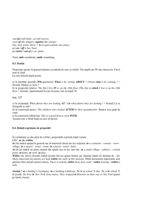wait for smb/smth.; on smb (serve);
warn of (the danger); against (the enemy);
bite, kick, point, throw + to (scopul ac iunii este atins);
get on / off a bus, boat;
get in(to) / out of a car, plane.

Not : smb=somebody; smth=something.

8.3. Pozi ie

Prepozi ia apoare în general înaintea cuvântului la care se refer : The pupils are IN the classroom. Elevii
sunt în clas .
Ea este folosit dup acesta:

a) în întreb ri speciale (Wh-questions): What is he writing ABOUT ? (About what is he writting ? =
formal): Despre ce scrie ?
b) în propozi ii relative: The flat I live IN is on the 10th floor (The flat in which I live is on the 10th
floor = formal). Apartamentul în care locuiesc este la etajul 10.

pag: 159

c) în exclama ii: What photos they are looking AT ! (At what photos they are looking ! = formal) La ce
fotografii se uit !
d) în construc ii pasive: The children were looked AFTER by their grandmorher. Bunica avea grij de
copii.
e) în construc ii infinitivale: This is a good firm to work WITH.
Aceasta este o firm bun cu care s lucrezi.


8.4. Rela ii exprimate de prepozi ii


În combina ie cu alte p i de vorbire, prepozi iile exprim rela ii variate:
LOC: at, in, within.
In (în) indic spa iul în general sau în interiorul c ruia are loc ac iunea: in a continent - country - town -
village; in a square - street - room; in a forest - wood - field;
At (în la) indic un punct anumit din spa iu sau un loc mai mic: at a small village - address - certain
point; at home; at work; at play;
Within (în, între) (formal) indic pozi ia într-un spa iu limitat sau distan a limit (la distan de , în):
Many important documents are kept within the walls of this museum. Multe documente importante sunt
   strate între pere ii acestui muzeu. There is nobody within these four walls / within hearing / within a
mile.

Aten ie ! at a buiding (=institu ia); in a building (cl direa): He is at school. E elev. He is in school. E
în coal . He lives in New York (ora mare). They stopped at Brussels on their way to Ney York (punct
pe hart , traseu).
 
