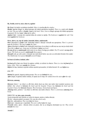 By, beside, next to, near, close to, against

By (lâng , la) indic vecin tatea imediat : Mary is standing by the window.
Beside, next to (lâng , la, al turi/aproape de) indic apropierea imediat : There is a night table beside
my bed. The post office is beside / next to the hotel. Near, close to (lâng , aproape de) indic apropierea
în general: He lives near / close to his office.
Against (lipit / rezemat de) exprim ideea de contact i sprijin. The bookcase is against the wall. Tom
leant against the bookcase.

Over, above, on, top of; under, beneath, below, underneath
Over (deasupra) i under (sub, dedesubp) indic o direc ie vertical sau apropierea: There’s a picture
over the fireplace. The dog is under the chair.
Above (deasupra) i below (sub, dedesubt) arat doar c un obiect se afl mai sus sau mai jos decât altul:
Their flat is above ours. Some part of Holland is below sea level.
On top of (pe) i underneath (sub) arat c un obiect îl atinge pe cel lalt: The TV serial is on top of the
house. The book you need is underneath those papers.
Beneath (sub, pe sub) arat o distan mai mic decât below sau este un echivalent formal al lui under:
The Dâmbovi a river passes beneath several bridges.

In front of, before; behind, after

In front of (în fa a) este folosit în engleza vorbit , cu referire la obiecte: There is a tree in front of our
house. (Dar: They were outside the cinema).
Before (în fa a, înaintea) exprim ordinea a ez rii persoanelor, în limba literar : He was before me.

pag: 160

Behind (în spatele, înapoia) indic pozi ia: The cat was behind the tree.
After (dup , în spatele) indic ordinea, în spa iu sau în timp: He walked down the stairs after his wife.

Between, amoung

Between (între) = un obiect se afl între altele dou sau între mai multe dac num rul acestora este
definit: Our school is between the hotel and the hospital. France lies between the hotel and the
hospital. France lies between Belgium, West Germany, Switzerland and Spain.
Amoung (între, printre) = un obiect se afl între mai multe obiecte: There’s a dictionary amoung these
books.

DIREC IE: to, into, onto, towards.
Aceste propozi ii sunt folosite cu verbe de mi care, pentru a indica direc ia:
To (la) - mi carea pân la un punct: He came to school early.
Into (în) - p trunderea: They went into the house.
Onto (pe) - mi carea pe o suprafa : The actor walked onto the stage.
Towards (c tre, spre) - direc ia c tree un punct, dar nu i atingerea destina iei (ca to): They slowly
towards the river.

Aten ie !
 
