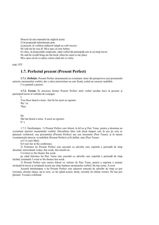 Deseori î i uita manualul de englez acas .
       2) în propozi ii subordonate prin:
       a) prezent, în vorbirea indirect (dup un verb trecut):
       He told me he was ill. Mi-a spus c este bolnav.
       b) viitor, în propozi iile temporale, când verbul din principal este la un timp trecut:
       He said he would bring me the book when he came to me place.
       Mi-a spus c -mi va aduce cartea când m va vizita.

pag: 018

       1.7. Perfectul prezent (Present Perfect)
        1.7.1. Defini ie. Present Perfect desemneaz un eveniment v zut din perspectiva axei prezentului
anterior momentului vorbirii, dar a c rui anterioritate nu este fixat , având un caracter nedefinit:
        I’ve painted a picture.

        1.7.2. Form . În structura formei Present Perfect intr         verbul auxiliar have la prezent i
participiul trecut al verbului de conjugat:
        I
        You Have heard a noise. Am/Ai/Au auzit un zgomot.
        We ‘ve
        They


       He
       She has heard a noise. A auzit un zgomot.
       It ‘s

        1.7.3. Întrebuin are. 1) Present Perfect este folosit, la fel ca i Past Tense, pentru a desemna un
eveniment anterior momentului vorbirii. Deosebirea între cele dou timpuri este în axa pe care se
plaseaz vorbitorul: axa prezentului (Present Perfect) sau axa trecutului (Past Tense); i în natura
evenimentului descris: a) nedefinit (Present Perfect) i b) definit, unic (Past Tense):
        a) I’ve seen Mary.
        b) I saw her at the conference.
        2) Folosirea lui Present Perfect este asociat cu adverbe care exprim o perioad de timp
deschis , neterminat : today, this week, this month etc.
        I’ve been to the theatre this week.
        pe când folosirea lui Past Tense este asociat cu adverbe care exprim o perioad de timp
închis , terminat : I went to the theatre last week.
        3) Present Perfect este uneori folosit cu valoare de Past Tense, pentru a exprima o ac iune
  vâr it în trecut i terminat recent sau chiar înaintea momentului vorbirii: He has come. A sosit.
        Aceast întrebuin are a lui Present Perfect este adeseori marcat de adverbe de timp ca just
(tocmai), already (deja), up to now, so far (pân acum), lately, recently (în ultima vreme): He has just
phoned. Tocmai a telefonat.
 
