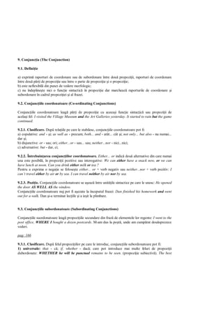 9. Conjunc ia (The Conjunction)

9.1. Defini ie

a) exprim raporturi de coordonare sau de subordonare între dou propozi ii, raporturi de coordonare
între dou p i de propozi ie sau între o parte de propozi ie i o propozi ie;
b) este neflexibil din punct de vedere morfologic;
c) nu îndepline te nici o func ie sintactic în propozi ie dar marcheaz raporturile de coordonare i
subordonare în cadrul propozi iei i al frazei.

9.2. Conjunc iile coordonatoare (Co-ordinating Conjunctions)

Conjunc iile coordonatoare leag p i de propozi ie cu aceea i func ie sintac ic sau propozi ii de
acela i fel: I visited the Village Museum and the Art Galleries yesterday. It started to rain but the game
continued.

9.2.1. Clasificare. Dup rela iile pe care le stabilesc, conjunc iile coordonatoare pot fi:
a) copulative: and - i; as well as - precum; both... and - atât... cât i; not only... but also - nu numai...
dar i;
b) disjunctive: or - sau; ori; either...or - sau... sau; neither...nor - nici...nici;
c) adversative: but - dar, ci;

9.2.2. Întrebuin area conjunc iilor coordonatoare. Either... or indic dou alternative din care numai
una este posibil , în propozi ii pozitive sau interogative: We can either have a snack now, or we can
have lunch at noon. Can you drink either milk or tea ?
Pentru a exprima o nega ie se folose te either... or + verb negativ sau neither...nor + verb pozitiv: I
can’t travel either by air or by sea. I can travel neither by air nor by sea.

9.2.3. Pozi ie. Conjunc iile coordonatoare se a eaz între unit ile sintactice pe care le unesc: He opened
the door AS WELL AS the window.
Conjunc iile coordonatoare nuj pot fi a ezate la începutul frazei: Dan finished his homework and went
out for a walk. Dan i-a terminat lec iile i a ie it la plimbare.


9.3. Conjunc iile subordonatoare (Subordinating Conjunctions)

Conjunc iile suordonatoare leag propozi iile secundare din fraz de elementele lor regente: I went to the
post office, WHERE I bought a dozen postcards. M-am dus la po , unde am cump rat dou sprezece
vederi.

pag: 166

9.3.1. Clasificare. Dup felul propozi iilor pe care le introduc, conjunc iile subordonatoare pot fi:
1) universale: that - c ; if, whether - dac ; care pot introduce mai multe feluri de propozi ii
dubordonate: WHETHER he will be punctual remains to be seen. (propozi ie subiectiv ). The best
 