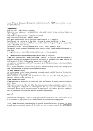 way is IF you go there yourself. (propozi ie predicativ ) Remember THAT we must get there in time.
(completiv direct ).

2) specializate:
a) de loc: where - unde; wherever - oriunde;
b) de timp: when - când; since - de când; till/until - pân când; while/as - în timp ce; before - înainte ca;
after - dup ce;
c) de mod: (exactly) as; (just) as - (a a) cum; (exact) cum;
d) de cauz : as, since, because - deaorece, fiindc ;
e) de scop: so that, in order that/so (that) (mai formal) - (pentru) ca, cu scopul ca.
Scopul negativ este exprimat de: for fear (that) - de team s ; in case; lest (formal) - ca s nu;
f) condi ionale: if - dac ; provided (that) / on condition (that) as long as/so longs as - cu condi ia;
unless - afar dac , numai dac nu;
g) consecutive: so that - încât; so (familiar) - încât; so/such... (that) - a a/astfel... încât;
h) concesive: though, although (mai formal), while, whereas (formal), even if.though - de i, cu toate c ,
chiar dac ;
i) comparative: as...as - mai (mult)... decât; as if/as though - ca i cum, de parc .

9.3.2. Întrebuin area conjunc iilor subordonatoare. When, as (temporale)
When indic simultaneitatea a dou ac iuni: When I am tired I go for a walk. Când sunt obosit fac o
plimbare. (accentul este pe momentul ac iunii) sau succesiunea lor imediat în timp: When she rang the
bell, he came to the door. Când ea a sunat la sonerie, el a venit la u .
As este folosit pentru ac iuni paralele: She wept as she spoke. Plângea în timp ce vorbea. (accentul este
pe ac iunea îns i);
sau ca sinonim al lui while: As I was crossing the street, I heard somebody call my name. În timp ce / Pe
când traversam strada, am auzit pe cineva strigându-mi numele.
As, since, because (cauzale)
As exprim cauza, motivul pentru ac iunea din propozi ia regent : As liked the dress, she bought it.
Fiindc i-a pl cut rochia, a cump rat-o.
Since presupune un argument admis de interlocutor: Since you need this book, I’ll get for you.
Deoarece ai nevoie de carte, am s i-o iau.
If not, unless (condi ionale)
If not este opusul lui if (dac nu): If you get sick, you’ll need a doctor. If you don’t get sick, you won’t
need a doctor.
Unless este opusul lui provided / providing that (doar dac , cu condi ia ca), iar când este folosit unless
verbul din propozi ia condi ional este la forma pozitiv : You may see the doctor provided you have an
appointment. Po i s intri la doctor cu condi ia s fii programat. You can’t see the doctor unless you
have an appointment. Nu po i s intri la doctor decât dac e ti programat.

pag: 167

Unless nu este folosit pentru a introduce propozi ii condi ionale ireale: He couldn’t have seen the doctor
if he hadn’t had an appointment. N-ar fi putut s intre la doctor dac n-ar fi fost programat.

9.3.3. Pozi ie. Conjunc iile subordonatoare se a eaz la începutul propozi iei secundare, care poate
precede sau urma propozi ia regent : AS the wether was bad, we stayed home all day. ALTHOUGH
 