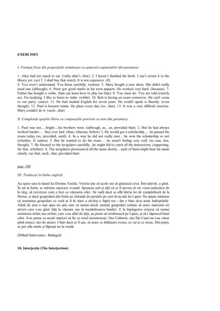EXERCISES


I. Forma i fraze din propozi iile urm toare cu ajutorul conjunc iilor din paranteze:

1. Alice had too much to eat. Cathy didn’t. (but). 2. I haven’t finished the book. I can’t return it to the
library yet. (so) 3. I shall buy that watch. It is not expensive. (if).
4. You won’t understand. You listen carefully. (unless). 5. Mary bought a new dress. She didn't really
need one (although). 6. Peter got good marks in his term papaers. He worked very hard. (because). 7.
Father has bought a violin. Alan can learn how to play (so that). 8. You must do. You are told (exactly
as). I'm studying. I like to listen to radio. (while). 10. Bob is having an exam tomorrow. He can't come
to our party. (since). 11. He had studied English for seven years. He could't speak is fluently. (even
though). 12. Paul is keenon tennis. He plays every day (so...that). 13. It was a very difficult exercise.
Mary couldn't do it. (such...that)

II. Completa i spa iile libere cu conjunc iile potrivite ca sens din paranteze:

1. Paul was not.....bright....his brothers were. (although, as....as, provided that). 2. But he had always
worked harder..... they ever had. (than, whereas, before) 3. He would get a scholarship..... he passed the
exam today (so, provided, until). 4. In a way he did not really care... he won the scholarship or not
(whether, if, unless). 5. But he wanted to do his exam ... he wasn't feeling very well. (in case, lest,
though). 7. He listened to the invigilator carefully...he might fail to catch all the instructions. (supposing,
for fear, whether). 8. The invigilator pronounced all the name slowly... each of them might hear his name
clearly. (so that, such...that, provided that)


pag: 168

III. Traduce i în limba englez :

Au ajuns sara la hanul lui Domnu Vasiliu. Vitoria tia c acolo are s g seasc ceva. Într-adev r, a g sit.
În sat la Suha, se stârnise oarecare zvoan . Spuneau unii i al ii c ar fi nevoie s vie vreun judec tor de
la târg, s cerceteze cum a fost cu vânzarea oilor. S vad dac se afl hârtia lor de cump tur de la
Dorna, i dac gospodarii din Suha au chitan de paralele pe care le-au dat lui Lipan. Nu spune nimenee
    asemenea gospodari cu vaz ar fi în stare a s vâr i o fapt rea - dar e bine s i arate îndrept rile.
Afar de asta a mai spus nu tiu cine c numai decât cinsti ii gospodari trebuie s arate martorul ori
artorii care s-au g sit fa la vânzare sau la num toarea banilor. E la în elegerea ori icui c numai
asemenea str in sau str ini, care s-au aflat de fa , au putut s urm reasc pe Lipan, i s -i r peasc banii
oilor. S-ar putea ca ace ti martori s fie cu totul necunoscu i. Nici Calistrat, nici Ilie Cu ui nu i-au v zut
pân atunci, nici de atunci. Chiar dac ar fi a a, s arate ce înf are aveau, ce cai i ce straie. Din pu in,
se pot afla multe i f pta ii ies la iveal .

(Mihail Sadoveanu - Baltagul)


10. Interjec ia (The Interjection)
 