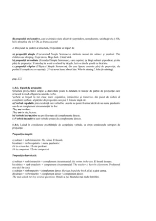 d) propozi ii exclamative, care exprim o stare afectiv (surprindere, nemul umire, satisfac ie etc.): Oh,
how attractive she is ! Oh, ce frumoas este!

2. Din punct de vedere al structurii, propozi iile se împart în:

a) propozi ii simple (Unextended Simple Sentences), alc tuite numai din subiect i predicat: The
children are sleeping. Copii dorm. Dogs bark. Câinii latr .
b) propozi ii dezvoltate (Extended Simple Sentences), care cuprind, pe lâng subiect i predicat, i alte
    i de propozi ie: Yesterday he went to school by bicycle. Ieri s-a dus la coal cu bicicleta.
c) propozi ii eliptice (Elliptical Simple Sentences), din care lipsesc anumite p i de propozi ie, ele
putând fi completate cu u urin : (I’ve) never heard about him. Who is missing ? John (is missing).


pag: 171


II.0.3. Tipuri de propozi ii
Structura propozi iilor simple i dezvoltate poate fi detaliat în func ie de p ile de propozi ie care
urmeaz în mod obligatoriu anumite verbe.
Verbele se împart în trei clase mari: copulative, intranzitive i tranzitive, din punct de vedere al
complinirii verbale, al p ilor de propozi ie care pot fi folosite dup ele.
a) Verbul copulativ prin excelen este verbul be. Acesta nu poate fi urmat decât de un nume predicativ
sau de un complement circumstan ial de loc:
They are workers.
They are in the factory.
b) Verbele intranzitive nu pot fi urmate de complemente directe.
c) Verbele tranzitive sunt verbele urmate de complemente directe.

II.0.4. Luând în considerare pozibilit ile de complinire verbal , se ob in urm toarele subtipuri de
propozi ii:

Propozi ia simpl :

a) subiect + verb intranzitiv: He swims. El înoat .
b) subiect + verb copulativ + nume predicativ:
He is a treacher. El este profesor.
He is competent. El este competent.

Propozi ia dezvoltat :

a) subiect + verb intranzitiv + complement circumstan ial: He swims in the sea. El înoat în mare.
b) subiect + verb copulativ + complement circumstan ial: The teacher is here/in classroom. Profesorul
este aici /în clas
c) subiect + verb tranzitiv + complement direct: She has found the book. (Ea) a g sit cartea.
d) subiect + verb tranzitiv + complement direct + complement direct:
The man asked the boy several questions. Omul i-a pus b iatului mai multe întreb ri.
 