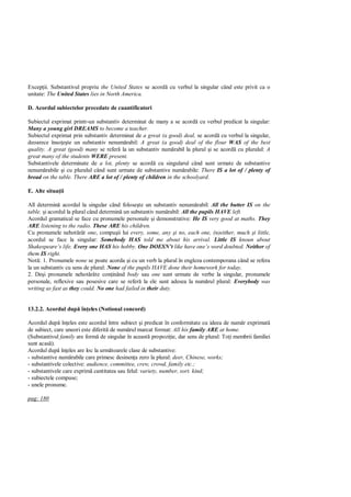 Excep ii. Substantivul propriu the United States se acord cu verbul la singular când este privit ca o
unitate: The United States lies in North America.

D. Acordul subiectelor precedate de cuantificatori

Subiectul exprimat printr-un substantiv determinat de many a se acord cu verbul predicat la singular:
Many a young girl DREAMS to become a teacher.
Subiectul exprimat prin substantiv determinat de a great (a good) deal, se acord cu verbul la singular,
deoarece înso te un substantiv nenum rabil: A great (a good) deal of the flour WAS of the best
quality. A great (good) many se refer la un substantiv num rabil la plural i se acord cu pluralul: A
great many of the students WERE present.
Substantivele determinate de a lot, plenty se acord cu singularul când sunt urmate de substantive
nenum rabile i cu pluralul când sunt urmate de substantive num rabile: There IS a lot of / plenty of
bread on the table. There ARE a lot of / plenty of children in the schoolyard.

E. Alte situa ii

All determin acordul la singular când folose te un substantiv nenum rabil: All the butter IS on the
table. i acordul la plural când determin un substantiv num rabil: All the pupils HAVE left.
Acordul gramatical se face cu pronumele personale i demonstrative: He IS very good at maths. They
ARE listening to the radio. These ARE his children.
Cu pronumele nehot rât one, compu ii lui every, some, any i no, each one, (n)either, much i little,
acordul se face la singular: Somebody HAS told me about his arrival. Little IS knoun about
Shakespeare’s life. Every one HAS his hobby. One DOESN t like have one’s word doubted. Neither of
them IS right.
Not : 1. Pronumele none se poate acorda i cu un verb la plural în engleza contemporana când se refera
la un substantiv cu sens de plural: None of the pupils HAVE done their homework for today.
2. De i pronumele nehot râte con inând body sau one sunt urmate de verbe la singular, pronumele
personale, reflexive sau posesive care se refer la ele sunt adesea la num rul plural: Everybody was
writing as fast as they could. No one had failed in their duty.


13.2.2. Acordul dup în eles (Notional concord)

Acordul dup în eles este acordul între subiect i predicat în conformitate cu ideea de num r exprimat
de subiect, care uneori este diferit de num rul marcat format: All his family ARE at home.
(Substantivul family are form de singular în aceast propozi ie, dar sens de plural: To i membrii familiei
sunt acas ).
Acordul dup în eles are loc la urm toarele clase de substantive:
- substantive num rabile care primesc desinen a zero la plural: deer, Chinese, works;
- substantivele colective: audience, committee, crew, crowd, family etc.;
- substantivele care exprim cantitatea sau felul: variety, number, sort. kind;
- subiectele compuse;
- unele pronume.

pag: 180
 