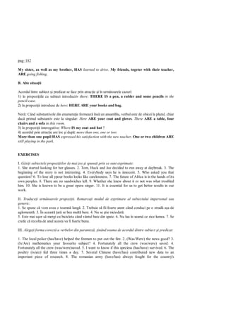 pag: 182

My sister, as well as my brother, HAS learned to drive. My friends, togeter with their teacher,
ARE going fishing.

B. Alte situa ii

Acordul între subiect i predicat se face prin atrac ie i în urm toarele cazuri:
1) în propozi iile cu subiect introductiv there: THERE IS a pen, a rubler and some pencils in the
pencil-case.
2) în propozi ii introduse de here: HERE ARE your books and bag.

Not : Când substantivele din enumera ie formeaz îns un ansamblu, verbul este de obicei la plural, chiar
dac primul substantiv este la singular: Here ARE your coat and gloves. There ARE a table, four
chairs and a sofa in this room.
3) în propozi ii interogative: Where IS my coat and hat ?
4) acordul prin atrac ie are loc i dup : more than one, one or two:
More than one pupil HAS expressed his satisfaction with the new teacher. One or two children ARE
still playing in the park.


EXERCISES

I. si i subiectele propozi iilor de mai jos i spune i prin ce sunt exprimate:
1. She started looking for her glasses. 2. Tom, Huck and Joe decided to run away at daybreak. 3. The
beginning of the story is not interesting. 4. Everybody says he is innocent. 5. Who asked you that
question? 6. To lose all ypour books looks like carelessness. 7. The future of Africa is in the hands of its
own peoples. 8. There are no sandwiches left. 9. Whether she knew about it or not was what troubled
him. 10. She is known to be a great opera singer. 11. It is essential for us to get better results in our
work.

II. Traduce i urm toarele propozi ii. Remarca i modul de exprimare al subiectului impersonal sau
generic:
1. Se spune c vom avea o toamn lung . 2. Trebuie s fii foarte atent când conduci pe o strad a a de
aglomerat . 3. În aceast ar se bea mult bere. 4. Nu se tie niciodat .
5. Este mai u or s mergi cu bicicleta când vântul bate din spate. 6. Nu lua în seam ce zice lumea. 7. Se
crede c recolta de anul acesta va fi foarte buna.

III. Alege i forma corect a verbelor din parantez , inând seama de acordul dintre subiect i predicat:

1. The local police (has/have) helped the firemen to put out the fire. 2. (Was/Were) the news good? 3.
(Is/Are) mathematics your favourite subject? 4. Fortunately all the crew (was/were) saved. 4.
Fortunately all the crew (was/were)saved. 5. I want to know if this speciess (has/have) survived. 6. The
poultry (is/are) fed three times a day. 7. Several Chinese (have/has) contributed new data to an
important piece of research. 8. The romanian army (have/has) always fought for the country's
 
