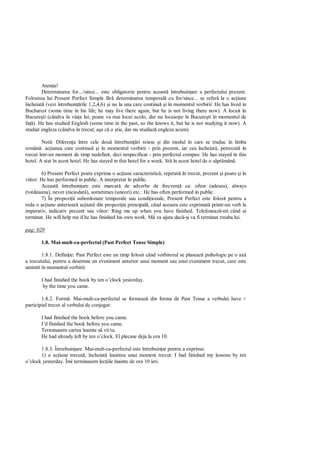 Aten ie!
        Determinarea for.../since... este obligatorie pentru aceast întrebuin are a perfectului prezent.
Folosirea lui Present Perfect Simple f      determinarea temporal cu for/since... se refer la o ac iune
încheiat (vezi întrebuin rile 1,2,4,6) i nu la una care continu i în momentul vorbirii: He has lived in
Bucharest (some time in his life; he may live there again, but he is not living there now). A locuit în
Bucure ti (cândva în via a lui; poate va mai locui acolo, dar nu locuie te în Bucure ti în momentul de
fa ). He has studied Englesh (some time in the past, so the knows it, but he is not studying it now). A
studiat engleza (cândva în trecut, a a c o tie, dar nu studiaz engleza acum).

        Not : Diferen a între cele dou întrebuin ri reiese i din modul în care se traduc în limba
român : ac iunea care continu i în momentul vorbirii - prin prezent, iar cea încheiat , petrecut în
trecut într-un moment de timp nedefinit, deci nespecificat - prin perfectul compus: He has stayed in this
hotel. A stat în acest hotel. He has stayed in this hotel for a week. St în acest hotel de o s pt mân .

        6) Present Perfect poate exprima o ac iune caracteristic , repetat în trecut, prezent i poate i în
viitor: He has performed in public. A interpretat în public.
        Aceast întrebuin are este marcat de adverbe de frecven ca: often (adesea), always
(totdeauna), never (niciodat ), sometimes (uneori) etc.: He has often performed in public.
        7) În propozi ii subordonate temporale sau condi ionale, Present Perfect este folosit pentru a
reda o ac iune anterioar ac iunii din propozi ia principal , când aceasta este exprimat printr-un verb la
imperativ, indicativ prezent sau viitor: Ring me up when you have finished. Telefoneaz -mi când ai
terminat. He will help me if he has finished his own work. M va ajuta dac i va fi terminat treaba lui.

pag: 020

       1.8. Mai-mult-ca-perfectul (Past Perfect Tense Simple)

        1.8.1. Defini ie. Past Perfect este un timp folosit când vorbitorul se plaseaz psihologic pe o ax
a trecutului, pentru a desemna un eveniment anterior unui moment sau unui eveniment trecut, care este
amintit în momentul vorbirii:

       I had finished the book by ten o’clock yesterday.
        by the time you came.

        1.8.2. Form . Mai-mult-ca-perfectul se formeaz din forma de Past Tense a verbului have +
participiul trecut al verbului de conjugat:

       I had finished the book before you came.
       I’d finished the book before you came.
       Terminasem cartea înainte s vii tu.
       He had already left by ten o’clock. El plecase deja la ora 10.

       1.8.3. Întrebuin are. Mai-mult-ca-perfectul este întrebuin at pentru a exprima:
       1) o ac iune trecut , încheiat înaintea unui moment trecut: I had finished my lessons by ten
o’clock yesterday. Îmi terminasem lec iile înainte de ora 10 ieri.
 