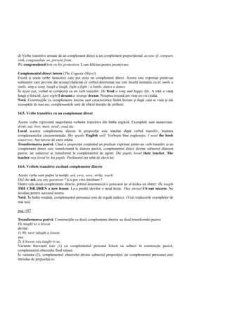 d) Verbe tranzitive urmate de un complement direct i un complement prepozi ional: accuse of, compare
with, congratulate on, prevent from:
We congratulated him on his promotion. L-am felicitat pentru promovare.

Complementul direct intern (The Cognate Object)
Exist i unele verbe intanziive care pot avea un complement direct. Acesta este exprimat printr-un
substantiv care provine din aceea i r cin cu verbul determinat sau este înrudit semnatic cu el: smile a
smile, sing a song, laugh a laugh, fight a fight / a battle, dance a dance.
În acest caz, verbul se comport ca un verb tranzitiv: He lived a long and happy life. A tr it o via
lung i fericit . Last night I dreamt a strange dream. Noaptea trecut am visat un vis ciudat.
Not : Construc iile cu complemente interne sunt caracteristice limbii literare i dup cum se vede i din
exemplele de mai sus, complementele sunt de obicei înso ite de atribute.

14.5. Verbe tranzitive cu un complement direct

Aceste verbe reprezint majoritatea verbelor tranzitive din limba englez . Exemplele sunt numeroase:
drink, eat, love, meet, need, read etc.
Locul acestor complemente directe în propozi ie este imediat dup verbul tranzitiv, înaintea
complementelor circumstan iale: She speaks English well. Vorbe te bine engleze te. I need the book
tomorrow. Am nevoie de carte mâine.
Transformarea pasiv . Când o propozi ie con inând un predicat exprimat printr-un verb tranzitiv i un
complement direct este transformat la diateza pasiv , complementul direct devine subiectul diatezei
pasive, iar subiectul se transform în complementul de agent: The pupils loved their teacher. The
teacher was loved by his pupils. Profesorul era iubit de elevii lui.

14.6. Verbele tranzitive cu dou complemente directe

Aceste verbe sunt pu ine la num r: ask, envy, save, strike, teach:
Did she ask you any questions ? i-a pus vreo întrebare ?
Dintre cele dou complemente directe, primul desemneaz o persoan iar al doilea un obiect: He taught
THE CHILDREN a new lesson. Le-a predat elevilor o nou lec ie. They envied US our success. Ne
invidiau pentru succesul nostru.
Not : În limba român , complementul persoanei este de regul indirect. (Vezi traducerile exemplelor de
mai sus)

pag: 187

Transformarea pasiv . Construc iile cu dou complemente directe au dou transform ri pasive:
He taught us a lesson.
devine:
1) We were talught a lesson.
sau:
2) A lesson was taught to us.
Varianta frecvent este (1) cu complementul personal folosit ca subiect în construc ia pasiv ,
complementul obiectului fiind re inut.
În varianta (2), complementul obiectului devine subiectul propozi iei, iar complementul persoanei este
introdus de prepozi ia to.
 