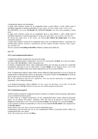 Complementul indirect este întrebuin at:
a) dup verbe tranzitive urmate de un complement direct i unul indirect, a c ror ordine poate fi
schimbat , împreun cu omiterea prepozi iei for: buy, choose, do, leave, make, order, reserve, save:
She ORDERED a new dress for herself. She ORDERED herself a new dress. i-a comandat o rochie
nou .
b) dup verbe tranzitive urmate de un complement direct i unul indirect, a c ror ordine poate fi
schimbat , împreun cu omiterea prepozi iei to: bring, give, hand, offer, owe, promise, red, show etc.
He showed the stamp book. to the visitors. He showed the visitors the stamp book. Le-a ar tat
vizitatorilor clasorul.
c) dup verbe tranzitive urmate de un complement direct i de un complement indirect + prepozi ia to în
aceast ordine: address, announce, communicate, describe, explain, introduce, mention, relate, repeat,
say, translate, etc.:
The boy explained everything to his father. B iatul a explicat totul tat lui s u.

pag: 190

15.5. Locul complementului indirect

Complementul indirect în propozi ie este a ezat de regul :
a) dup complementul direct (+prepozi ia to sau for): He said goodbye to them. Le-a spus la revedere.
She made coffee for all of us. A f cut cafea pentru to i.
b) înaintea complementului direct. când complementul direct este mai lung sau urmat de o propozi ie
subordonat , prepozi ia to sau for fiind omis : I bought Hellen all the English books I saw in the
bookshop. I-am cump rat Elenei toate c ile engleze ti pe care le-am v zut în libr rie.

Not : Complementele indirecte dup verbele urmate obligatoriu dup prepozi ia to nu pot fi a ezate de
regul înaintea complementelor directe, iar prepozi ia to nu poate fi omis : She introduced her husband
to the people present. i-a prezentat so ul celor de fa .
Dar i: She explained to him the new regulations / how she had the information. I-a explicat noul
regulament / cum a ob inut informa ia.

c) la începutul propozi iei, pentru subliniere: To her, I gave the dictionary, not to him. Ei i-am dat
dic ionarul i nu lui. For her children she does her best. Pentru copiii ei ea face totul.

15.6. Transformarea pasiv

Verbele tranzitive urmate de complemente directe i indirecte se împart în dou mari grupe, dup felul în
care se transform la diateza pasiv :
a) Unele verbe au o singur transformare, în care complementul direct devine subiectul propozi iei
pasive, iar cel indirect este re inut. Asemenea verbe sunt cele de la punctul (c) cap.15.4. urmate
obligatoriu de prepozi ia to: He conveyed the message to them. The message was conveyed to them.
 i de la punctul a) urmate de prepozi ia for: Have you left anyfood for the others? Has anyfood been
left for the others?
b) alte verbe ca: give, tell, show, promise au dou transform ri pasive.
Transformarea mai frecvent este cea în care complementul indirect al persoanei devine subiect, iar
complementul direct este re inut:
Activ: The teacher gave the prize to Mary.
 