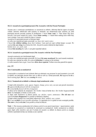 18.3.3. Acuzativul cu participiul prezent (The Accusative with the Present Participle)

Aceasta este o construc ie asem toare cu acuzativul cu infinitiv, diferen a fiind de aspect al ac iunii
verbale: folosirea infinitivului red ac iunea ca încheiat , sau men ioneaz doar ac iunea, pe când
participiul prezent prezint ac iunea în desf urare: I heard them come. (= That means they have
arrived). I-am auzit venind (Au venit). I heard them coming. (= I heard them making noise while they
were coming). I-am auzit venind (în timp ce veneau).
Acuzativul cu participiul prezent se folose te dup :
a) verbe care exprim percep ia senzorial : see, hear, feel, watch, notice.
I heard the children talking about their holidays. I-am auzit pe copii vorbind despre vacan . We
watched the sun rising from behind the hills. Am privit soarele r rind de dup dealuri.
b) find, leave, set, catch, send:
I found him mending the radio. L-am g sit reparând radioul.

18.3.4. Acuzativul cu participiul trecut (The Acusative with the Past Participle)

Aceast construc ie este întrebuin at dup :
a) verbe care exprim percep ia senzorial : He heard his name mentioned. i-a auzit numele men ionat.
b) verbe care exprim un ordin: He ordered if finished. A ordonat s fie terminat.
c) verbe cauzative have i get: I must have these shoes repaired. Trebuie s -mi dau pantofii la reparat.

pag: 198

18.4. Construc iile cu nominativul

Construc iile cu nominativul sunt alc tuite dintr-un substantiv sau pronume în cazul nominativ i un verb
la infinitiv sau participiu prezent între care se afl un verb la o form personal : He happened to be a
hard-working pupil. She was seen crossing the street.

18.4.1. Nominativul cu infinitiv se folose te dup urm toarele verbe:

1) dup verbe intranzitive: seem, appear, happen, change; prove, turn, out care sunt perechi sinonimice:
He appeared to be pleased with the arrangement.
He seemed to be pleased with the arrangement.
El p rea s fie mul umit de aranjament. Her brother chanced to be there. Her brother happened to be
there. S-a întâmplat ca fratele ei s fie acolo.
2) dup verbe declarative la diateza pasiv : say, declare, report, annmounce: The old man was
reported to have disappeared. S-a anun at c b trânul a disp rut.
3) dup verbul copulativ be i unul dintre adjectivele: likely, unlikely, sure, certain:
He is sure to think of every possible advantage. Cu siguran c se va gândi la toate avantajele posibile.
The train is likely to be late. Este posibil ca trenul s întârzie.

Not : 1. Prin trecerea predicatului de la diateza activ la cea pasiv (pasivizare = passivization), unele
construc ii cu acuzativul se transform în construc ii cu nominativul. Astfel, nominativul cu infinitiv
apare dup verbe tranzitive care pot fi urmate de acuzativ cu infinitiv la diateza activ cu excep ia
verbelor exprimând dorin a sau inten ia i care exprim :
 