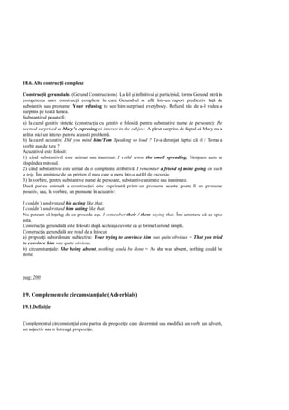 18.6. Alte contruc ii complexe

Construc ii gerundiale. (Gerund Constructions). La fel i infinitivul i participiul, forma Gerund intr în
competen a unor construc ii complexe în care Gerund-ul se afl într-un raport predicativ fa de
substantiv sau pronume: Your refusing to see him surprised everybody. Refuzul t u de a-l vedea a
surprins pe toat lumea.
Substantivul poaate fi:
a) la cazul genitiv sintetic (construc ia cu genitiv e folosit pentru substnative nume de persoane): He
seemed surprised at Mary s expresing ni interest in the subject. A p rut surprins de faptul c Mary nu a
ar tat nici un interes pentru aceast problem .
b) la cazul acuzativ: Did you mind him/Tom Speaking so loud ? Te-a deranjat faptul c el / Toma a
vorbit a a de tare ?
Acuzativul este folosit:
1) când substantivul este animat sau inanimat: I coild sense the smell spreading. Sim eam cum se
  spândea mirosul.
2) când substantivul este urmat de o complinire atributiv : I remember a friend of mine going on such
a trip. Îmi amintesc de un prieten al meu care a mers într-o astfel de excursie.
3) în vorbire, pentru substantive nume de persoane, substantive animate sau inanimate.
Dac partea animat a construc iei este exprimat printr-un pronume acesta poate fi un pronume
posesiv, sau, în vorbire, un pronume în acuzativ:

I couldn’t understand his acting like that.
I couldn’t understand him acting like that.
Nu puteam s în eleg de ce proceda a a. I remember their / them saying that. Îmi amintesc c au spus
asta.
Construc ia gerundial este folosit dup acelea i cuvinte ca i forma Gerund simpl .
Construc ia gerundial are rolul de a înlocui:
a) propozi i subordonate subiective: Your trying to convince him was quite obvious = That you tried
to convince him was quite obvious.
b) circumstan iale: She being absent, nothing could be done = As she was absent, nothing could be
done.



pag: 200


19. Complementele circumstan iale (Adverbials)

19.1.Defini ie


Complementul circumstan ial este partea de propozi ie care determin sau modific un verb, un adverb,
un adjectiv sau o întreag propozi ie.
 