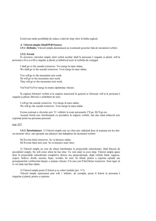 Exist mai multe posibilit i de redare a ideii de timp viitor în limba englez .

       A. Viitorul simplu (Shall/Will Future)
       1.9.1. Defini ie. Viitorul simplu desemneaz un eveniment posterior fa de momentul vorbirii.

       1.9.2. Form
       În structura viitorului simplu intr verbul auxiliar shall la persoana I singular i plural, will la
persoana a II-a i a III-a singular i plural, i infinitivul scurt al verbului de conjugat:

       I shall go to the seaside tomorrow. Voi merge la mare mâine.
       We shall go to the seaside tomorrow. Vom merge la mare mâine.

       You will go to the mountains next week.
       He will go to the mountains next week.
       They will go to the mountains next week.

       Vei/Ve i/Va/Vor merge la munte s pt mâna viitoare.

        În engleza britanic vorbit i în engleza american în general se folose te will i la persoana I
singular i plural, f nici o schimbare de sens:

       I will go the seaside tomorrow. Voi merge la mare mâine.
       We will go the seaside tomorrow. Vom merge la mare mâine.

       Forma contras a viitorului este ‘ll + infinitiv la toate persoanele: I’ll go, He’ll go etc.
       Aceast form este întrebuin at cu prec dere în engleza vorbit , mai ales când subiectul este
exprimat printr-un pronume personal.

pag: 022

      1.9.3. Întrebuin are. 1) Viitorul simplu este un viitor pur, indicând doar c ac iunea are loc într-
un moment viitor, mai apropiat sau adeseori mai îndep rtat de momentul vorbirii:

       He’ll come back tomorrow. Se va întoarce mâine.
       He’ll come back next year. Se va întoarce anul viitor.

         2) Viitorul simplu nu este de obicei întrebuin at în propozi iile subordonate, fiind înlocuit de
prezedntul simplu: He will come when he has time. Va veni când va avea timp. Viitorul simplu apare
doar în propozi iile subordonate completive directe sau prepozi ionale, dup verbele think, suppose,
expect, believe, doubt, assume, hope, wonder, be sure, be afraid, pentru a exprima opiniile sau
presupuneriule vorbitorului despre o ac iune viitoare: I’m sure you’ll feel better tomorrow. Sunt sigur c
te vei sim i mai bine mâine.

        3) Viitorul simplu poate fi folosit i cu valori modale (pct. 3-7).
        Viitorul simplu reprezentat prin will + infinitiv, de exemplu, poate fi folosit la persoana I
singurlar i plural, pentru a exprima:
 