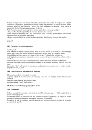Numele unor persoane sau titlurile, denumirile, profesiunile, etc., rostite la începutul sau sfâr itul
comunic rii, f     leg tur gramatical cu celelalte cuvinte din propozi ie, au rolul de a atrage aten ia
persoanei respective: Bob, hurry up ! We are late. Bob, gr be te-te, am întârziat ! Have you got a
minute, Mr. Brown ? Îmi acorda i un moment, Dl. Brown ?
Not : Vocativul poate fi folosit i pentru a exprima rela ia dintre vorbitor i ascult tor:
- Sir i Madam denot respectul fa de persoana c reia i se face adresarea.
Titluri i nume de profesiuni: My Lord, Your Honour, Your Excellency, Prime Minister, Doctor sunt
folosite ca forme de adresare în stilul oficial.
- Dintre vocativele folosite în vorbirea familiar men ion m: dad(dy), mum (my), my dear, darling.

pag: 210


21.5. Cuvintele i locu iunile parentetice

Acestea pot fi:
a) de afirma ie sau nega ie: certainly, surely, really, to be sure, indeed, by no means: We are very happy
indeed. They really have enjoyed themselves. To be sure, we have heard such promises before.
b) probabilitate: perhaps, maybe, as a matter-of-fact, in fact: Perhaps he has left the town.
c) de leg tur cu comunicarea anterioar : however, morever, therefore, nevertheless, to begin with, to
conclude;
In the end, however, they came to an understanding. Pân la urm totu i, au ajuns la o în elegere.
d) cuvinte sau grupuri de cuvinte cu caracter explicativ: in my opinion, personally, after all, to tell the
truth:
Personally, I don’t believe that. Eu personal, nu cred aceasta. In my opinion, you’ve made a mistake.
Dup p rerea mea, ai gre it.

21.6. Locul elementelor independente în propozi ie

Elemente independente pot ocupa în propozi ie:
a) pozi ia ini ial : As a matter of fact, I was happy I had met him. De fapt, am fost fericit c l-am
cunoscut.
b) pozi ia final : Come on, boys! (hai(de) b ie i!
c) pozi ia medial : I really liked the show.

22. Ordinea cuvintelor în propozi ie (Word Order)

22.0. Generalit i

Ordinea cuvintelor în propozi ie a fost tratat în capitolele anterioare (cap 11 - 21) în analiza f cut la
fiecare parte de propozi ie.
În capitolul urm tor se analizeaz din nou ordinea cuvintelor în propozi ie, în func ie de scopul
comunic rii: propozi ii enun iative, interogative, imperative i exclamative.
În capitolul de fa , ne intereseaz principiile generale care guverneaz a ezarea cuvintelor în propozi ie
 i unele situa ii speciale.
 
