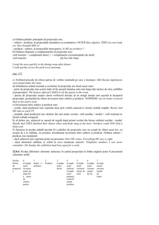 a) Ordinea p ilor principale de propozi ie este:
- subiect - predicat, în propozi iile enun iative i exclamative: PETER likes algebra. THEY are not ready
yet. How beatiful SHE is!
- predicat - subiect, în propozi iile interogative: Is HE an architect ?
b) Ordinea obi nuit a complementelor în propozi ie este:
verb tranzitiv + complement direct } + complemente circumstan iale (de mod)
verb tranzitiv                                   (de loc) (de timp)

I read the news quickly in the dining-room after dinner.
I walk quickly across the park every morning.

pag: 212

c) Atributul precede de obicei partea de vorbire nominal pe care o înso te: Old Dacian implements
were found under the ruins.
d) Schimbarea ordinii normale a cuvintelor în propozi ie are dou cauze mari:
- parte de propozi ie mai scurt tinde s fie a ezat înaintea celei mai lungi (din motive de ritm, echilibru
al propozi iei): The hostess offered CAKES to all the quests in the room.
- partea de propozi ie asupra c reia vorbitorul dore te s ne atrag aten ia este a ezat la începutul
propozi iei, producând de obicei inversiune între subiect i predicat ¨NOWHERE was be better received
than in his native town.
e) Inversiunea între subiect i predicat este:
- total , când predicatul este exprimat doar prin verbul no ional (o form verbal simpl ): Rarely had
HE time to wach TV.
- par ial , când predicatul este alc tuit din mai multe cuvinte: verb auxiliar / modal + verb no ional (o
form verbal compus ).
În al doilea caz, subiectul se a eaz de regul dup primul cuvânt din forma verbului auxiliar / modal:
Hardly had THEY finished their dinner when somebody rang at the door. Nowhere could YOU find a
better job.
f) A ezarea în pozi ia ini ial (pozi ia 0) a p ilor de propozi ie care nu ocup de obicei acest loc, cu
scopul de a le sublinia, nu produce întotdeauna inversiune între subiect i predicat. Ordinea subiect -
predicat este men inut :
- dac subiectul este exprimat printr-un pronume: Here HE comes. Everything HE says is right.
- dac elementul subliniat se refer la ceva men ionat anterior: Telephone numbers I can never
remember. On Sunday the exhibition had been open for a week.

22.0.4. Pozi ia diferitelor elemente sintactice în cadrul propozi iei în limba englez poate fi prezentat
schematic astfel:

Pozi ie     0           1           2          3        4           5           6         7
Partea      (Comple     Subict (+   Predicat   Comple   Comple      Comple      Comple    (Compl
de          ment        atribute)              ment     ment        ment        ment      ement
propozi i   circumst                           direct   indirect/   circumst    circums   circums
e           an ial de                                   Comple      an ial de   tan ial   tan ial
            timp/Alt                                    ment        mod         de loc    de
                parte                                   prepozi                           timp)
            de                                          ional/El
            vorbire                                     ement
            pentru                                      predicat
 