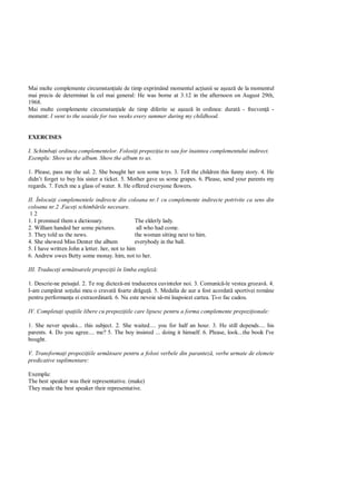 Mai multe complemente circumstan iale de timp exprimând momentul ac iunii se a eaz de la momentul
mai precis de determinat la cel mai general: He was borne at 3.12 in the afternoon on August 29th,
1968.
Mai multe complemente circumstan iale de timp diferite se a eaz în ordinea: durat - frecven -
moment: I went to the seaside for two weeks every summer during my childhood.


EXERCISES

I. Schimba i ordinea complementelor. Folosi i prepozi ia to sau for înaintea complementului indirect.
Exemplu: Show us the album. Show the album to us.

1. Please, pass me the sal. 2. She bought her son some toys. 3. Tell the children this funny story. 4. He
didn’t forget to buy his sister a ticket. 5. Mother gave us some grapes. 6. Please, send your parents my
regards. 7. Fetch me a glass of water. 8. He offered everyone flowers.

II. Înlocui i complementele indirecte din coloana nr.1 cu complemente indirecte potrivite ca sens din
coloana nr.2 .Face i schimb rile necesare.
 12
1. I promised them a dictionary.                The elderly lady.
2. William handed her some pictures.             all who had come.
3. They told us the news.                       the woman sitting next to him.
4. She showed Miss Denter the album             everybody in the ball.
5. I have written John a letter. her, not to him
6. Andrew owes Betty some monay. him, not to her.

III. Traduce i urm toarele propozi ii în limba englez :

1. Descrie-ne peisajul. 2. Te rog dictez -mi traducerea cuvintelor noi. 3. Comunic -le vestea grozav . 4.
I-am cump rat so ului meu o cravat foarte dr gu . 5. Medalia de aur a fost acordat sportivei române
pentru performan a ei extraordinar . 6. Nu este nevoie s -mi înapoiezi cartea. i-o fac cadou.

IV. Completa i spa iile libere cu prepozi iile care lipsesc pentru a forma complemente prepozi ionale:

1. She never speaks... this subject. 2. She waited.... you for half an hour. 3. He still depends.... his
parents. 4. Do you agree.... me? 5. The boy insisted ... doing it himself. 6. Please, look...the book I've
bought.

V. Transforma i propozi iile urm toare pentru a folosi verbele din parantez , verbe urmate de elemete
predicative suplimentare:

Exemplu:
The best speaker was their representative. (make)
They made the best speaker their representative.
 