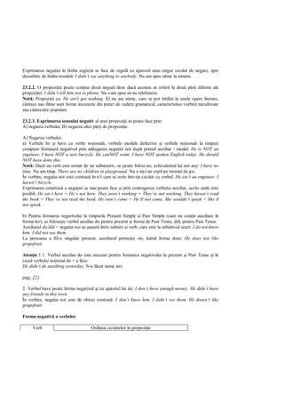 Exprimarea nega iei în limba englez se face de regul cu ajutorul unui singur cuvânt de negare, spre
deosebire de limba român : I didn’t say anything to anybody. Nu am spus nimic la nimeni.

23.2.2. O propozi ie poate con ine dou nega ii doar dac acestea se refer la dou p i diferite ale
propozi ei: I didn’t tell him not to phone. Nu i-am spus s nu telefoneze.
Not : Propozi ii ca: He ain't got nothing. El nu are nimic, care se pot întâlni în unele opere literare,
cântece sau filme sunt forme incorecte din punct de vedere gramatical, caracteristice vorbirii necultivate
sau cântecelor populare.

23.2.3. Exprimarea sensului negativ al unei propozi ii se poate face prin:
A) negarea verbului; B) negarea altei p i de propozi ie.

A) Negarea verbului:
a) Verbele be i have ca verbe no ionale, verbele modale defective i verbele no ionale la timpuri
compuse formeaz negativul prin ad ugarea nega iei not dup primul auxiliar / modal: He is NOT an
engineer. I have NOT a new bucycle. He canNOT swim. I have NOT spoken English today. He should
NOT have done this.
Not : Dac un verb este urmat de un substantiv, se poate folosi no, echivalentul lui not any: I have no
time. Nu am timp. There are no children in playground. Nu e nici un copil pe terenul de joc.
În vorbire, nega ia not este contras în n’t care se scrie într-un cuvânt cu verbul: He isn’t an engineer. I
haven’t bicycle.
Exprimarea constras a nega iei se mai poate face i prin contragerea verbului auxiliar, acolo unde este
posibil: He isn’t here = He’s not here. They aren’t working = They’re not working. They haven’t read
the book = They’ve not read the book. He won’t come = He’ll not come. She wouldn’t speak = She’d
not speak.

b) Pentru formarea negativului la timpurile Present Simple i Past Simple (care nu con in auxiliare în
forma lor), se folose te verbul auxiliar do pentru prezent i forma de Past Tense, did, pentru Past Tense.
Auxiliarul do/did + nega ia not se a eaz între subiect i verb, care este la infinitivul scurt: I do not know
him. I did not see them.
La persoana a III-a singular prezent, auxiliarul prime te -es, luând forma does: He does not like
grapefruit.

Aten ie ! 1. Verbul auxiliar do este necesar pentru formarea negativului la prezent i Past Tense i în
cazul verbului no ional do = a face:
He didn’t do anything yesterday. N-a f cut nimic ieri.

pag: 221

2. Verbul have poate forma negativul i cu ajutorul lui do: I don’t have enough money. He didn’t have
any friends in this town.
În vorbire, nega ia not este de obicei contras : I don’t know him. I didn’t see them. He doesn’t like
grapefruit.

Forma negativ a verbelor

     Verb                            Ordinea cuvintelor în propozi ie
 