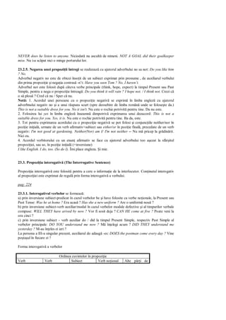 NEVER does he listen to anyone. Niciodat nu ascult de nimeni. NOT A GOAL did their goalkeeper
miss. Nu i-a sc pat nici o minge portarului lor.

23.2.5. Negarea unei propozi ii întregi se realizeaz cu ajutorul adverbului no sa not: Do you like him
? No.
Adverbul negativ no este de obicei înso it de un subiect exprimat prin pronume , de auxiliarul verbului
din prima propozi ie i nega ia contras -n’t: Have you seen Tom ? No, I haven’t.
Adverbul not este folosit dup câteva verbe principale (think, hope, expect) la timpul Present sau Past
Simple, pentru a nega o propozi ie întreag : Do you think it will rain ? I hope not. / I think not. Crezi c
o s plou ? Cred c nu / Sper c nu.
Not : 1. Acordul unei persoane cu o propozi ie negativ se exprim în limba englez cu ajutorul
adverbnului negativ no i a unui r spuns scurt (spre deosebire de limba român unde se folose te da.)
This is not a suitable dress for you. No it isn't. Nu este o rochie potrivit pentru tine. Da nu este.
2. Folosirea lui yes în limba englez înseamn dimpotriv exprimarea unui dezacord: This is not a
suitable dress for you. Yes, it is. Nu este o rochie potrivit pentru tine. Ba da, este.
3. Tot pentru exprimarea acordului cu o propozi ie negativ se pot folosi i conjunc iile neither/nor în
pozi ie ini ial , urmate de un verb afirmativ+subiect sau either/or în pozi ie final , precedate de un verb
negativ: I'm not good at gardening. Neither(Nor) am I/ I'm not neither -- Nu m pricep la gr din rit.
Nici eu.
4. Acordul vorbitorului cu un enun afirmativ se face cu ajutorul adverbului too a ezat la sfâr itul
propozi iei, sau so, în pozi ie ini ial (+inversiune)
I like English. I do, too. (So do I). Îmi place engleza. i mie.


23.3. Propozi ia interogativ (The Interrogative Sentence)

Propozi ia interogativ este folosit pentru a cere o informa ie de la interlocutor. Con inutul interogativ
al propozi iei este exprimat de regul prin forma interogativ a verbului.

pag: 224

23.3.1. Interogativul verbelor se formeaz :
a) prin inversiune subiect-predicat în cazul verbelor be i have folosite ca verbe no ionale, la Present sau
Past Tense: Was he at home ? Era acas ? Has she a new uniform ? Are o uniform nou ?
b) prin inversiune subiect-verb auxiliar/modal în cazul verbelor modale defective i al timpurilor verbale
compuse: WILL THEY have arived by now ? Vor fi sosit deja ? CAN HE come at five ? Poate veni la
ora cinci ?
c) prin inversiune subiect - verb auxiliar do / did la timpul Present Simple, respectiv Past Simple al
verbelor principale: DO YOU understand me now ?              în elegi acum ? DID THEY understand me
yesterday ? M-au în eles ei ieri ?
La persona a III-a singular prezent, auxiliarul do adaug -es: DOES the postman come every day ? Vine
po ta ul în fiecare zi ?

Forma interogativ a verbelor

                            Ordinea cuvintelor în propozi ie
Verb              Verb             Subiect            Verb no ional      Alte p    i de
 