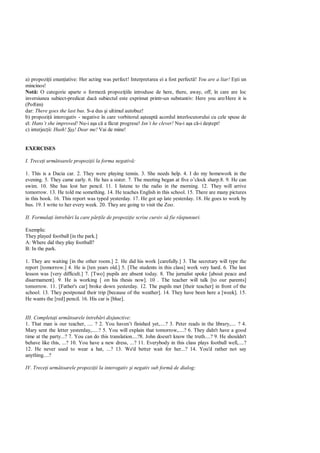 a) propozi ii enun iative: Her acting was perfect! Interpretarea ei a fost perfect ! You are a liar! ti un
mincinos!
Not : O categorie aparte o formez propozi iile introduse de here, there, away, off, în care are loc
inversiunea subiect-predicat dac subiectul este exprimat printr-un substantiv: Here you are/Here it is
(Poftim)
dar: There goes the last bus. S-a dus i ultimul autobuz!
b) propozi ii interogativ - negative în care vorbitorul a teapt acordul interlocutorului cu cele spuse de
el: Hans’t she improved! Nu-i a a c a f cut progrese! Isn’t he clever! Nu-i a a c -i de tept!
c) interjec ii: Hush!   ! Dear me! Vai de mine!


EXERCISES

I. Trece i urm toarele propozi ii la forma negativ :

1. This is a Dacia car. 2. They were playing tennis. 3. She needs help. 4. I do my homework in the
evening. 5. They came early. 6. He has a sister. 7. The meeting began at five o’clock sharp.8. 9. He can
swim. 10. She has lost her pencil. 11. I listene to the radio in the morning. 12. They will arrive
tomorrow. 13. He told me something. 14. He teaches English in this school. 15. There are many pictures
in this book. 16. This report was typed yesterday. 17. He got up late yesterday. 18. He goes to work by
bus. 19. I write to her every week. 20. They are going to visit the Zoo.

II. Formula i întreb ri la care p     ile de propozi ie scrise cursiv s fie r spunsuri.

Exemplu:
They played football [in the park.]
A: Where did they play football?
B: In the park.

1. They are waiting [in the other room.] 2. He did his work [carefully.] 3. The secretary will type the
report [tomorrow.] 4. He is [ten years old.] 5. [The students in this class] work very hard. 6. The last
lesson was [very difficult.] 7. [Two] pupils are absent today. 8. The jurnalist spoke [about peace and
disarmament]. 9. He is working [ on his thesis now]. 10 . The teacher will talk [to our parents]
tomorrow. 11. [Father's car] broke down yesterday. 12. The pupils met [their teacher] in front of the
school. 13. They postponed their trip [because of the weather]. 14. They have been here a [week]. 15.
He wants the [red] pencil. 16. His car is [blue].


III. Completa i urm toarele întreb ri disjunctive:
1. That man is our teacher, .... ? 2. You haven’t finished yet,....? 3. Peter reads in the library,.... ? 4.
Mary sent the letter yesterday,.....? 5. You will explain that tomorrow,....? 6. They didn't have a good
time at the party...? 7. You can do this translation....?8. John doesn't know the truth....? 9. He shouldn't
behave like this, ...? 10. You have a new dress, ...? 11. Everybody in this class plays football well,....?
12. He never used to wear a hat, ...? 13. We'd better wait for her...? 14. You'd rather not say
anything....?

IV. Trece i urm toarele propozi ii la interogativ i negativ sub form de dialog:
 