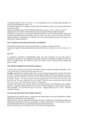Conjunc iile disjunctive sunt: or i either...or, iar în propozi iile în care se exclud ambele alternative, cu
un verb la forma afirmativ , neither...nor.
Coordonarea disjunctiv se stabile te de obicei între dou alternative, dintre care una este preferat într-
un anumit moment.
Alternativa preferat este de obicei men ionat întâi: Shall we go for a walk or shall we watch TV ?
Ad ugarea lui either înaintea primei alternative indic de regul excluderea ambelor alternative.
Exist îns i situa ii în care coordonarea disjunctiv leag trei sau mai multe propozi ii, raportul de
excludere reciproc fiind mai pu in evident: You may either read a book, watch TV or listen to the radio.
Raportul disjunctiv se apropie de cel copulativ i în cazul a dou propozi ii, dac nu este necesar a se
opta pentru o singur alternativ .

24.5. Coordonarea adversativ (Adversative Coordination)

Propozi iile coordonate care se opun una alteia f a se exclude se numesc adversative.
Acestea sunt legate de obicei prin conjunc ia adversativ but: They would like to come but they are too
busy.

pag: 238

La coodonarea adversativ , interdependen a dintre cele dou propozi ii este mai mare decât la
coordonarea copulativ i cea disjunctiv , propozi iile adversative neputându- i schimba locul între ele
     a se modifica sensul: He is elderly but (he) (is) energetic. Este în vârst dar plin de energie, dar
(este) în vârst .

24.6. Folosirea timpurilor în frazele prin coordonare

În frazele prin coordonare se pot utiliza orice timpuri verbale, în func ie de inten ia vorbitorului: I went
to the seaside last yesr AND I’ll go there again next year.
Excep ie: enumer rile de ac iuni în stilul narativ se pun la acela i timp gramatical: prezent, Past Tense
sau viitor, în func ie de momentul nara iunii, spre deosebire de limba român , unde timpurile pot alterna:
Everybody was home. Welcome. Noises of welcome. Mother kissed him. Father asked him what marks
he had got. Noises... The noise of curtain rings being pulled aside. His bed was hot and his face and
body were hot. The nurse asked him: Are you all right ? He didn’t know, and the nurse said: Get back
into bed. (j. Joyce - The Portrait of the Artist as a Young Man)
To i erau acas . Bine-ai venit. Zgomote de bun venit. Mama îl s rut . Tata îl întreab ce note a ob inut.
Zgomote... Zgomotul inelelor de perdea trase de-a parte. Patul lui dogore te i fa a i trupul îi dogoresc.
Sora îl întreab : - Nu i-e bine? Nu tia; i sora zise: - Bag -te înapoi în pat. (J. Joyce - Portretul
artistului în tinere e)

25. Fraza prin subordonare (The complex Sentence)

Subordonarea este raportul sintactic existent între doi termeni dintre care unul îl determin pe cel lalt,
depinde de el din punct de vedere gramatical.
Raporturile într-o fraz de subordonare (Complex Sentence) se stabilesc între propozi iile secundare sau
subordonare (Subordinate Clauses) i propozi iile lor regente (main Clauses), care la rândul lor, pot fi
propozi ii principale în fraz sau subordonate propozi iei principale în fraz .
Fraza: He asked me where I bought the dress I was wearing. este alc tuit din:
 