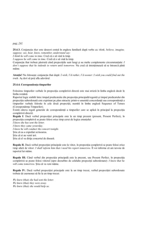pag: 241

25.4.3. Conjunc ia that este deseori omis în engleza familiar dup verbe ca: think, believe, imagine,
suppose; see, hear, know, remember, understand say:
I think he will come in time. Cred c o s vin la timp.
I suppose he will come in time. Cred c o s vin la timp.
Conjunc ia that trebuie p strat când propozi iile sunt lungi i au multe complemente circumstan iale: I
don’t suppose that he indends to return until tomorrow. Nu cred c inten ioneaz s se întoarc pân
mâine.

Aten ie! Nu folose te conjunc ia that dup : I wish, I’d rather, I’d sooner: I wish you could find out the
truth.   dori s po i afla adev rul.

25.4.4. Coresponden a timpurilor

Folosirea timpurilor verbale în propozi ia completiv direct este mai strict în limba englez decât în
limba român .
Raportul logic stabilit între timpul predicatului din propozi ia principal /regent i timpul predicatului din
propozi ia subordonat este exprimat pe plan sintactic printr-o anumit concordan sau coresponden a
timpurilor verbale folosite în cele dou propozi ii, numit în limba englez Sequence of Tenses
(Coresponden a Timpurilor).
Exist câteva reguli generale de coresponden a timpurilor care se aplic în principal la propozi ia
completiv direct :
Regula I. Dac verbul propozi iei principale este la un timp prezent (present, Present Perfect), în
propozi ia completiv se poate folosi orice timp cerut de logica enun ului:
I know she has sent the letter.
I know they came yesterday.
I know he will conduct the concert tonight.
  tiu c ea a expediat scrisoarea.
  tiu c ei au venit ieri.
  tiu c el va dirija concertul de disear .

Regula II. Dac verbul propozi iei principale este la viitor, în propozi ia completiv se poate folosi orice
timp afar de viitor: I shall inform him that i need his report tomorrow. Îl voi informa c am nevoie de
raportul lui mâine.

Regula III. Când verbul din propozi ia principal este la prezent, sau Present Perfect, în propozi ia
completiv se poate folosi viitorul (spre deosebire de celelalte propozi ii subordonate): I know that he
will come tomorrow. tiu c va veni mâine.

Regula IV. Dac verbul propozi iei principale este la un timp trecut, verbul propozi iei subordonate
trebuie de asemenea s fie la un timp trecut:

We knew (that) she had sent the letter.
We knew (that) they were away.
We knew (that) she would help us.
 