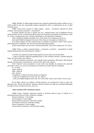 1.10.1. Defini ie. În limba englez aspectul este categoria gramatical specific verbului, care se
refer la felul în care este reprezentat ac iunea exprimat de verb: ca având durat sau nu, ca fiind
terminat sau nu.
        1.10.2. Exist dou contraste în limba englez : durativ - non-durativ (denumit de obicei
continuu - non-continuu) i perfectiv - non-perfectiv.
        În primul opozi ia este între o ac iune care are o anumit durat , este în desf urare într-un
anumit moment sau într-o anumit perioad de timp i este raportat la momentul de referin now, then
etc. i între o ac iune pentru care o asemenea informa ie nu este important . Compara i:
        John is reading an English newspaper (now). John cite te un ziar englezesc (acum), cu:
        John reads English newspaper (every day). John cite te un ziar englezesc (în fiecare zi).
        În al doilea ac iunea este între ac iuni v zute ca terminate în momentul vorbirii: I have read an
interesting article on pollution. Am citit un articol interesant despre poluare.
         i între ac iuni despre care nu se d o asemenea informa ie: I have been reading since 10 o’clock.

       1.10.3. Pentru a analiza contrastul durativ - non-durativ i perfectiv - non-perfectiv în limba
englez trebuie pornit de la sensul lexical al verbelor*:

        A) Verbe care exprim activit i în limba englez (activity verbs) sunt de dou feluri:
        - verbe de activitate durativ (exprimând ac iuni a c ror s vâr ire necesit o anumit durat de
timp): eat, dress, drink, read, walk etc.
        - verbe de activitate non-durativ , care exprim ac iuni momentane, f         durat , fiind încheiate
aproape în acela i timp cu efectuarea lor: catsh, hit, kick, slam, slap, snap etc.
        Not : Adeseori sensul non-durativ al unor verbe este semnalat de prezen a unor particule
adverbiale ca down, out, up, care le deosebesc de verbele de activitate durativ . Compara i:
        sit - sit down
        stand - stand up
        drink - drink up
        pick - pick up
        La rândul lor, verbele de activitate durativ se împart în:
        - verbe care nu implic nici un scop: rub, run, walk etc.
        - verbe care implic atingerea unui scop: iron a shirt, make a dress, read a book, write an essay.

       B) Pe lâng verbele care definesc activit i (durative sau non-durative) exist i verbe care
denumesc st ri. Acestea sunt durative, deoarece exprim existen a unor fapte pe o perioad îndelungat
de timp: be clever, be able, know how, exist, live.

       Aspect continuu (The Continuous Aspect)

        1.10.4. Form . Timpurile aspectului continuu se formeaz dintr-un timp al verbului be i
participiul prezent (forma în -ing) a verbului de conjugat:
        Present Continuous : I am reading
        Past Continuous: I was reading
        Present Perfect Continuous: I have been reading
        Past Perfect Continuous: I had been reading
        Future Continuous: I will be reading
        Future Perfect Continuous: I will have been reading
 