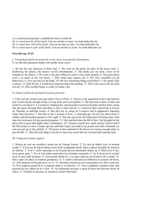 c) o construc ia prepozi ie, con inând de obicei cuvând all:
He is a kind man for all his faults. Este un om bun cu toate / în ciuda defectelor lui.
He is a kind man with all his faults. Este un om bun cu toate / în ciuda defectelor lui.
He is a kind man in spite of his faults. Este un om bun cu toate / în ciuda defectelor lui.

Exerci ii cap. 24-25

I. Transfoma i p ile de propozi ie scrise cursiv în propozi ii subordonate:
Ce se afla intre paranteze drepte sunt par ile scrise cursiv

1. He lost his way [because of thick fog]. 2. We went on the picnic [in spite of the heavy rain]. 3.
[Following the dance], the hostess served refreshements. 4. The books [on my desk ] have to be
returned to the library. 5. He went to the post offiice[ in order to buy some stamps]. 6. The green dress
costs [ as much as the red dress]. 7. [Her being late] amazes me. 8. We were astinished [at his
behaviour]. 9. You can rely [on his help]. 10. We saw interesting things everywhere.11. He speaks [like
a native]. 12. [But for her, I would have forgotten about the meeting. 13. This is the reason [for his early
arrival]. 14. [The weather being so cold], we made a fire.

II. Pune i verbele din parantez la forma potrivit :

1. I first met her twenty years ago when I (live) in Paris. 2. I (have) a tiny apartment in the Latin Quarter
and I (earn) barely enough money to keep body and soul together. 3. She had read a book of mine and
(write) to me about it. 4. I (answer), thanking her, and presently I (receive) fromher another letter saying
that she (pass) through Paris and (like) to have a chat with me. 5. I (answer) that I (meet) her at Foyots
on Thursday at half-past twelve. 6. She (be) not so young as I (expect) and in appearance imposing
rather than attractive. 7. She (be) in fact a woman of forty - a charming age, but not one that (excite) a
sudden and devastating passion at first sight. 8. She also (give) me the impression af having more teeth
than (be) necessary for any practical purpose. 9. I (be) startled when the bill of fare ( be) brought for the
prices (be) a great deal higher than I (anticipate). 10. I (know) exactly how much money I (have) and if
the bill (come) to more I (make up) my mind that I (put) my hand in my pocket and with a dramatic cry
start up and say it (be) picked. 11. Of course it (be) awkward if she (have) not money enough either to
pay the bill. 12. Then the only thing to do (be) to leave my watch and say I (come) back and pay later.

III. Traduce i în limba englez :

1. Muzica pe care am ascultat-o asear era de George Enescu. 2. Va veni de îndat ce- i va termina
treaba. 3. A fost a a de frig în ultima vreme încât au înghe at râurile. Mary a plecat în grab , de team s
nu întârzie. 5. Tom a vizitat expozi ia ca s le poat povesti prietenilor despre ea. 6. Dac el ar fi aici,
ne-ar putea ajuta. 7. Ea va veni mâine acas daca i-a terminat examenele. 8. A fi trecut pe la ea dac
mi-ar fi spus unde locuie te. 9. I-am promis Paulei c o voi ajuta când am s m întorc din vacan . 10.
Dan a spus c -i place s studieze gramatiica. 11. E ciudat c încearc s telefoneze la aceast or târzie.
12. Tata propune s fim gata pe la oa 12. 13. Duminica trecut am stat acas pentru c a fost vreme rea.
14. Ne-a asigurat asear c te va aa tepta pân te vei întoarce. 15. Tata a cump rat o ma in veche, de i
prietenii lui l-au sf tuit s nu o fac . 16. Azi diminea secretara a ajuns la birou mai devreme decât de
obicei. 17. Oriunde ne duceam, ne opream i ceream informa ii.
 