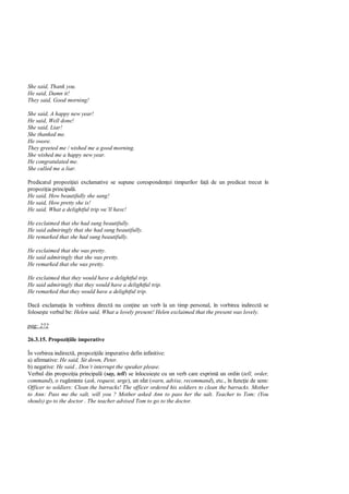 She said, Thank you.
He said, Damn it!
They said, Good morning!

She said, A happy new year!
He said, Well done!
She said, Liar!
She thanked me.
He swore.
They greeted me / wished me a good morning.
She wished me a happy new year.
He congratulated me.
She called me a liar.

Predicatul propozi iei exclamative se supune coresponden ei timpurilor fa      de un predicat trecut în
propozi ia principal .
He said, How beautifully she sang!
He said, How pretty she is!
He said, What a delightful trip we’ll have!

He exclaimed that she had sung beautifully.
He said admiringly that she had sung beautifully.
He remarked that she had sung beautifully.

He exclaimed that she was pretty.
He said admiringly that she was pretty.
He remarked that she was pretty.

He exclaimed that they would have a delightful trip.
He said admiringly that they would have a delightful trip.
He remarked that they would have a delightful trip.

Dac exclama ia în vorbirea direct nu con ine un verb la un timp personal, în vorbirea indirect se
folose te verbul be: Helen said, What a lovely present! Helen exclaimed that the present was lovely.

pag: 272

26.3.15. Propozi iile imperative

În vorbirea indirect , propozi iile imperative defin infinitive:
a) afirmative: He said, Sit down, Peter.
b) negative: He said , Don’t interrupt the speaker please.
Verbul din propozi ia principal (say, tell) se înlocuie te cu un verb care exprim un ordin (tell, order,
command), o rug minte (ask, request, urge), un sfat (warn, advise, recommand), etc., în func ie de sens:
Officer to soldiers: Clean the barracks! The officer ordered his soldiers to clean the barracks. Mother
to Ann: Pass me the salt, will you ? Mother asked Ann to pass her the salt. Teacher to Tom: (You
shouls) go to the doctor . The teacher advised Tom to go to the doctor.
 