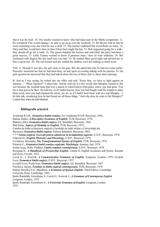 that it was his fault. 10. The teacher wanted to know who had taken part in the Maths competition. 11.
He wondered if he would manage / be able to go away over the weekend. 12. Mr Brown told us that he
went swimming every day when he was a child. 13. The teacher explained that wood floats on water. 14.
They said they would have been in time if they had caught the bus. 15. Bob suggested going for a walk /
they should all go for a walk. 16. The guests thanked the hostess and said (that) the party had been a
great success. 17. Little Tommy wanted to know if pioneers must / have to wear uniforms. 18. She
exclaimed with disgust that the smell was very bad. 19. He wished Mary good night and advised her to
have a good rest. 20. The old woman said she wished the children were not making so much noise.

VIII. A. Though it was late, the girl came to the gate. But she asked him why he had not come earlier.
Paraschiv answered her that he had been busy, he had spent al evening talking with his parents. To the
girls question he answered that they had talked about the two of them, that is, about their marriage.

B. And as I was saying, he rushed into my office and said, "Pussy dear, we have to fight against an
injustice..." "What injustice?" I asked him. And he told me in a few words that Mangîru wanted to fire
you because the football team had lost a match in I-don't-know-what-place where you had gone. You
are a man just as he likes. He told me, as if I hadn't known, how you had fought with the tramps to make
them work, how you had repaired the arena; yes sir, as if I hadn't been there with you and Mangîru... I
let him talk, wondering how he had found out all those things. "And why does he want to fire Mangîru?"
I asked him when he had finished.


       Bibliografie selectiv

Academia R.S.R., Gramatica limbii române, Ed. Academiei R.S.R. Bucure ti, 1966.
Banta Andrei, A Descriptive Grammar of English, TUB, Bucure ti, 1978.
   descu Alice, Gramatica limbii engleze, Ed. tiin ific , Bucure ti, 1963.
Bîr Elena, Aspects of Modality in English, TUB, Bucure ti, 1979.
Catedra de limba i literatura englez a Facult ii de limbi str ine a Universit ii din
Bucure ti, Gramatica limbii engleze, Editura tiin ific , Bucure ti, 1962.
* * * Limba englez . Exerci ii pentru admiterea în înv mîntul superior, E.D.P., Bucure ti, 1978.
Chi oran D., English Phonetics and Phonology, E.D.P., Bucure ti, 1978.
Cornilescu Alexandra, The Transformational Syntax of English, TUB, Bucure ti, 1976.
Dimitriu C., Gramatica limbii române explicat . Morfologia. Junimea, Ia i, 1979.
Iordan lorgu, Robu Vladimir, Limba român contemporan , E.D.P., Bucure ti, 1978.
Kruisinga E., A Handbook of Present-Day English, volume II, English Accidence and Syntax. Kemink
and Zoon, Utrecht, 1922.
Leech G., J. Svartvik, A Communicative Grammar of English, Longman, London, 1979. Levi chi
Leon, Gramatica limbii engleze, E.D.P., Bucure ti, 1971.
Levi chi Leon, Preda Ioan, Gramatica limbii engleze, Ed. tiin ific , Bucure ti, 1967.
Nicolescu Adrian, Tendin e în limba englez contemporan , TUB, Bucure ti, 1978.
Palmer Harold i F.G. Blandford, A Grammar of Spoken English, Third Edition, Cambridge
University Press, Cambridge, 1969.
Quirk Randolph, Greenbaum S., Leech G., Svartvik J., A Grammar of Contemporay English
Longman, London, 1972.
Quirk Randolph, Greenbaum S., A University Grammar of English, Longman, London
1973.
 