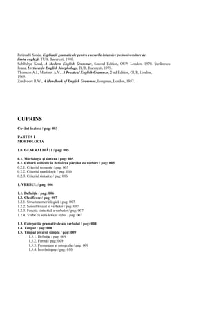 Retinschi Sanda, Explica ii gramaticale pentru cursurile intensive postuniversitare de
limba englez , TUB, Bucure ti, 1980.
Schibsbye Knud, A Modern English Grammar, Second Edition, OUP, London, 1970.             tef nescu
Ioana, Lectures in English Morphology, TUB, Bucure ti, 1978.
Thomson A.J., Martinet A.V., A Practical English Grammar, 2-nd Edition, OUP, London,
1969.
Zandvoort R.W., A Handbook of English Grammar, Longman, London, 1957.




CUPRINS
Cuvânt înainte / pag: 003

PARTEA I
MORFOLOGIA

1.0. GENERALIT         I / pag: 005

0.1. Morfologia i sintaxa / pag: 005
0.2. Criterii utilizate în definirea p ilor de vorbire / pag: 005
0.2.1. Criteriul semantic / pag: 005
0.2.2. Criteriul morfologic / pag: 006
0.2.3. Criteriul sintactic / pag: 006

1. VERBUL / pag: 006

1.1. Defini ie / pag: 006
1.2. Clasificare / pag: 007
1.2.1. Structura morfologic / pag: 007
1.2.2. Sensul lexical al verbelor / pag: 007
1.2.3. Func ia sintactic a verbelor / pag: 007
1.2.4. Verbe cu sens lexical redus / pag: 007

1.3. Categoriile gramaticale ale verbului / pag: 008
1.4. Timpul / pag: 008
1.5. Timpul prezent simplu / pag: 009
       1.5.1. Defini ie / pag: 009
       1.5.2. Form / pag: 009
       1.5.3. Pronun are i ortografie / pag: 009
       1.5.4. Întrebuin are / pag: 010
 