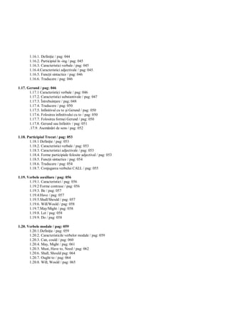 1.16.1. Defini ie / pag: 044
       1.16.2. Participiul în -ing / pag: 045
       1.16.3. Caracteristici verbale / pag: 045
       1.16.4.Caracteristici adjectivale / pag: 045
       1.16.5. Func ii sintactice / pag: 046
       1.16.6. Traducere / pag: 046

1.17. Gerund / pag: 046
       1.17.1 Caracteristici verbale / pag: 046
       1.17.2. Caracteristici substantivale / pag: 047
       1.17.3. Întrebuin are / pag: 048
       1.17.4. Traducere / pag: 050
       1.17.5. Infinitivul cu to i Gerund / pag: 050
       1.17.6. Folosirea infinitivului cu to / pag: 050
       1.17.7. Folosirea formei Gerund / pag: 050
       1.17.8. Gerund sau Infinitiv / pag: 051
       .17.9. Asem ri de sens / pag: 052

1.18. Participiul Trecut / pag: 053
       1.18.1 Defini ie / pag: 053
       1.18.2. Caracteristici verbale / pag: 053
       1.18.3. Caracteristici adjectivale / pag: 053
       1.18.4. Forme participiale folosite adjectival / pag: 053
       1.18.5. Func ii sintactice / pag: 054
       1.18.6. Traducere / pag: 054
       1.18.7. Conjugarea verbului CALL / pag: 055

1.19. Verbele auxiliare / pag: 056
       1.19.1. Caracteristici / pag: 056
       1.19.2 Forme contrase / pag: 056
       1.19.3. Be / pag: 057
       1.19.4.Have / pag: 057
       1.19.5.Shall/Should / pag: 057
       1.19.6. Will/Would / pag: 058
       1.19.7.May/Might / pag: 058
       1.19.8. Let / pag: 058
       1.19.9. Do / pag: 058

1.20. Verbele modale / pag: 059
       1.20.1.Defini ie / pag: 059
       1.20.2. Caracteristicile verbelor modale / pag: 059
       1.20.3. Can, could / pag: 060
       1.20.4. May, Might / pag: 061
       1.20.5. Must, Have to, Need / pag: 062
       1.20.6. Shall, Should pag: 064
       1.20.7. Ought to / pag: 064
       1.20.8. Will, Would / pag: 065
 