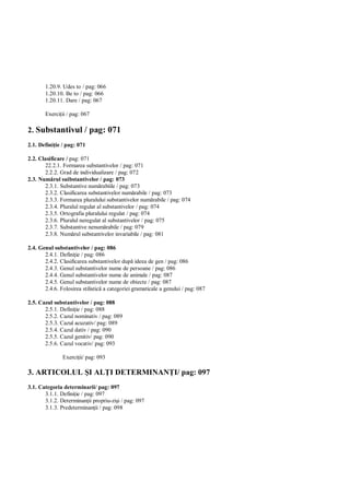 1.20.9. Udes to / pag: 066
       1.20.10. Be to / pag: 066
       1.20.11. Dare / pag: 067

       Exerci ii / pag: 067

2. Substantivul / pag: 071
2.1. Defini ie / pag: 071

2.2. Clasificare / pag: 071
       22.2.1. Formarea substantivelor / pag: 071
       2.2.2. Grad de individualizare / pag: 072
2.3. Num rul suibstantivelor / pag: 073
       2.3.1. Substantive num rabiile / pag: 073
       2.3.2. Clasificarea substantivelor num rabile / pag: 073
       2.3.3. Formarea pluralului substantivelor num rabile / pag: 074
       2.3.4. Pluralul regulat al substantivelor / pag: 074
       2.3.5. Ortografia pluralului regulat / pag: 074
       2.3.6. Pluralul neregulat al substantivelor / pag: 075
       2.3.7. Substantive nenum rabile / pag: 079
       2.3.8. Num rul substantivelor invariabile / pag: 081

2.4. Genul substantivelor / pag: 086
       2.4.1. Defini ie / pag: 086
       2.4.2. Clasificarea substantivelor dup ideea de gen / pag: 086
       2.4.3. Genul substantivelor nume de persoane / pag: 086
       2.4.4. Genul substantivelor nume de animale / pag: 087
       2.4.5. Genul substantivelor nume de obiecte / pag: 087
       2.4.6. Folosirea stilistic a categoriei gramaticale a genului / pag: 087

2.5. Cazul substantivelor / pag: 088
       2.5.1. Defini ie / pag: 088
       2.5.2. Cazul nominativ / pag: 089
       2.5.3. Cazul acuzativ/ pag: 089
       2.5.4. Cazul dativ / pag: 090
       2.5.5. Cazul genitiv/ pag: 090
       2.5.6. Cazul vocativ/ pag: 093

               Exerci ii/ pag: 093

3. ARTICOLUL I AL I DETERMINAN I/ pag: 097
3.1. Categoria determinarii/ pag: 097
       3.1.1. Defini ie / pag: 097
       3.1.2. Determinan ii propriu-zi i / pag: 097
       3.1.3. Predeterminan ii / pag: 098
 